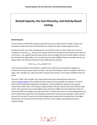 Nested Capacity, the Cost Hierarchy, and Activity-Based Costing
119
Nested Capacity, the Cost Hierarchy, and Activity-Based
Costing
Nested Capacity
The Cost-Volume-Profit (CVP) model assumes that every cost is either fixed or variable. In fact, most
businesses include costs that are neither fixed nor variable, but rather combine aspects of each.
Consider Joe, who runs a lawn-mowing service. Joe must first invest in a lawn mower and a truck to
transport it, at cost of Fequip. Then he must use gas and travel time to get to the location of each client, at
a cost of Bclient; for simplicity we will assume these costs are roughly the same for each address. Once he
has traveled to the right address, he can mow Q square meters (SQM) of lawn at a variable cost of v per
square meter. The total cost function for this simple business would be:
Cost = Fequip + BclientClients + vQ
Is the cost of traveling to a client fixed or variable? Like a fixed cost, this cost doesn’t change as a
function of how many square meters he mows—the cost of traveling to a client is no higher if the lawn is
larger. Like a variable cost, it does vary with a measure of his activity—the number of different lawns he
mows.
The terms “fixed” and “variable” don’t quite work for the lawn-mowing business because it
requires nested capacity. The purchase of a lawn mower and truck provides the capacity to travel to
clients with the appropriate equipment; traveling to a client provides the capacity to mow square
meters of the client’s lawn. This nesting of capacity implies that Joe’s business has three different levels
of cost. The equipment costs are the highest level, and the per-SQM cost is the lowest level; these are
the familiar fixed and variable costs captured by CVP. Traveling to the client is an intermediate-level cost,
which is fixed when viewed from the perspective of the lower level (costs of traveling to a client do not
vary with the number of square meters) and variable when viewed from the perspective of the higher
level (travel costs increase with the number of clients). Here is a figure illustrating the business’s
capacity nesting:
 