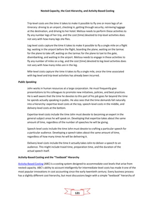 Nested Capacity, the Cost Hierarchy, and Activity-Based Costing
121
Trip-level costs are the time it takes to make it possible to fly one or more legs of an
itinerary: driving to an airport, checking in, getting through security, retrieving luggage
at the destination, and driving to her hotel. Melissa needs to perform these activities to
fly any number legs of her trip, and the cost (time) devoted to trip-level activities does
not vary with how many legs she flies.
Leg-level costs capture the time it takes to make it possible to fly a single mile on a flight
leg: waiting in the airport before the flight, boarding the plane, waiting on the tarmac
for the plane to take off, waiting on the tarmac for the plane to taxi to the gate,
disembarking, and waiting in the airport. Melissa needs to engage in these activities to
fly any number of miles on a leg, and the cost (time) devoted to leg-level activities does
not vary with how many miles are in the leg.
Mile-level costs capture the time it takes to fly a single mile, once the time associated
with leg-level and trip-level activities has already been incurred.
Public Speaking
John works in human resources at a large corporation. He must frequently give
presentations to his colleagues to promote new initiatives, policies, and best practices.
He is well aware that the time he devotes to this part of his job goes far beyond the time
he spends actually speaking in public. He also sees that the time demands fall naturally
into a hierarchy: expertise-level costs at the top, speech-level costs in the middle, and
delivery-level costs at the bottom.
Expertise-level costs include the time John must devote to becoming an expert in the
general subject areas he will speak on. Developing that expertise takes about the same
amount of time, regardless of the number of speeches he will be giving.
Speech-level costs include the time John must devote to crafting a particular speech for
a particular audience. Developing a speech takes about the same amount of time,
regardless of how many times he will be delivering it.
Delivery-level costs include the time it actually takes John to deliver a speech to an
audience. This might include travel time, preparation time, and the duration of the
actual speech itself.
Activity-Based Costing and the “Textbook” Hierarchy
Activity-Based Costing (ABC) is a costing system designed to accommodate cost levels that arise from
nested capacity. ABC’s ability to account intelligently for intermediate-level costs has made it one of the
most popular innovations in cost accounting since the early twentieth century. Every business process
has a slightly different cost hierarchy, but most discussions begin with a simple “textbook” hierarchy of
 