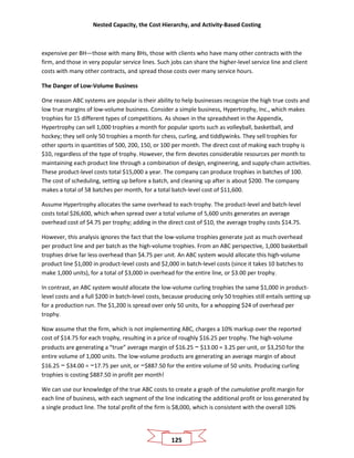 Nested Capacity, the Cost Hierarchy, and Activity-Based Costing
125
expensive per BH—those with many BHs, those with clients who have many other contracts with the
firm, and those in very popular service lines. Such jobs can share the higher-level service line and client
costs with many other contracts, and spread those costs over many service hours.
The Danger of Low-Volume Business
One reason ABC systems are popular is their ability to help businesses recognize the high true costs and
low true margins of low-volume business. Consider a simple business, Hypertrophy, Inc., which makes
trophies for 15 different types of competitions. As shown in the spreadsheet in the Appendix,
Hypertrophy can sell 1,000 trophies a month for popular sports such as volleyball, basketball, and
hockey; they sell only 50 trophies a month for chess, curling, and tiddlywinks. They sell trophies for
other sports in quantities of 500, 200, 150, or 100 per month. The direct cost of making each trophy is
$10, regardless of the type of trophy. However, the firm devotes considerable resources per month to
maintaining each product line through a combination of design, engineering, and supply-chain activities.
These product-level costs total $15,000 a year. The company can produce trophies in batches of 100.
The cost of scheduling, setting up before a batch, and cleaning up after is about $200. The company
makes a total of 58 batches per month, for a total batch-level cost of $11,600.
Assume Hypertrophy allocates the same overhead to each trophy. The product-level and batch-level
costs total $26,600, which when spread over a total volume of 5,600 units generates an average
overhead cost of $4.75 per trophy; adding in the direct cost of $10, the average trophy costs $14.75.
However, this analysis ignores the fact that the low-volume trophies generate just as much overhead
per product line and per batch as the high-volume trophies. From an ABC perspective, 1,000 basketball
trophies drive far less overhead than $4.75 per unit. An ABC system would allocate this high-volume
product line $1,000 in product-level costs and $2,000 in batch-level costs (since it takes 10 batches to
make 1,000 units), for a total of $3,000 in overhead for the entire line, or $3.00 per trophy.
In contrast, an ABC system would allocate the low-volume curling trophies the same $1,000 in product-
level costs and a full $200 in batch-level costs, because producing only 50 trophies still entails setting up
for a production run. The $1,200 is spread over only 50 units, for a whopping $24 of overhead per
trophy.
Now assume that the firm, which is not implementing ABC, charges a 10% markup over the reported
cost of $14.75 for each trophy, resulting in a price of roughly $16.25 per trophy. The high-volume
products are generating a “true” average margin of $16.25 − $13.00 = 3.25 per unit, or $3,250 for the
entire volume of 1,000 units. The low-volume products are generating an average margin of about
$16.25 − $34.00 = −17.75 per unit, or −$887.50 for the entire volume of 50 units. Producing curling
trophies is costing $887.50 in profit per month!
We can use our knowledge of the true ABC costs to create a graph of the cumulative profit margin for
each line of business, with each segment of the line indicating the additional profit or loss generated by
a single product line. The total profit of the firm is $8,000, which is consistent with the overall 10%
 