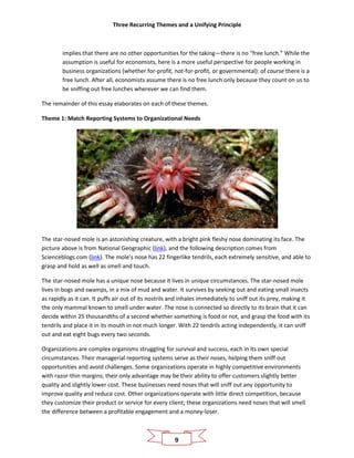 Three Recurring Themes and a Unifying Principle
9
implies that there are no other opportunities for the taking—there is no “free lunch.” While the
assumption is useful for economists, here is a more useful perspective for people working in
business organizations (whether for-profit, not-for-profit, or governmental): of course there is a
free lunch. After all, economists assume there is no free lunch only because they count on us to
be sniffing out free lunches wherever we can find them.
The remainder of this essay elaborates on each of these themes.
Theme 1: Match Reporting Systems to Organizational Needs
The star-nosed mole is an astonishing creature, with a bright pink fleshy nose dominating its face. The
picture above is from National Geographic (link), and the following description comes from
Scienceblogs.com (link). The mole’s nose has 22 fingerlike tendrils, each extremely sensitive, and able to
grasp and hold as well as smell and touch.
The star-nosed mole has a unique nose because it lives in unique circumstances. The star-nosed mole
lives in bogs and swamps, in a mix of mud and water. It survives by seeking out and eating small insects
as rapidly as it can. It puffs air out of its nostrils and inhales immediately to sniff out its prey, making it
the only mammal known to smell under water. The nose is connected so directly to its brain that it can
decide within 25 thousandths of a second whether something is food or not, and grasp the food with its
tendrils and place it in its mouth in not much longer. With 22 tendrils acting independently, it can sniff
out and eat eight bugs every two seconds.
Organizations are complex organisms struggling for survival and success, each in its own special
circumstances. Their managerial reporting systems serve as their noses, helping them sniff out
opportunities and avoid challenges. Some organizations operate in highly competitive environments
with razor-thin margins; their only advantage may be their ability to offer customers slightly better
quality and slightly lower cost. These businesses need noses that will sniff out any opportunity to
improve quality and reduce cost. Other organizations operate with little direct competition, because
they customize their product or service for every client; these organizations need noses that will smell
the difference between a profitable engagement and a money-loser.
 