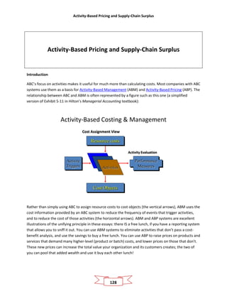 Activity-Based Pricing and Supply-Chain Surplus
128
Activity-Based Pricing and Supply-Chain Surplus
Introduction
ABC’s focus on activities makes it useful for much more than calculating costs. Most companies with ABC
systems use them as a basis for Activity-Based Management (ABM) and Activity-Based Pricing (ABP). The
relationship between ABC and ABM is often represented by a figure such as this one (a simplified
version of Exhibit 5-11 in Hilton’s Managerial Accounting textbook):
Activity-Based Costing & Management
Activity
Triggers
Cost Objects
Activities
Resource costs
Cost Assignment View
Performance
Measures
Activity Evaluation
Rather than simply using ABC to assign resource costs to cost objects (the vertical arrows), ABM uses the
cost information provided by an ABC system to reduce the frequency of events that trigger activities,
and to reduce the cost of those activities (the horizontal arrows). ABM and ABP systems are excellent
illustrations of the unifying principle in these essays: there IS a free lunch, if you have a reporting system
that allows you to sniff it out. You can use ABM systems to eliminate activities that don’t pass a cost-
benefit analysis, and use the savings to buy a free lunch. You can use ABP to raise prices on products and
services that demand many higher-level (product or batch) costs, and lower prices on those that don’t.
These new prices can increase the total value your organization and its customers creates; the two of
you can pool that added wealth and use it buy each other lunch!
 