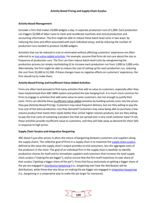 Activity-Based Pricing and Supply-Chain Surplus
129
Activity-Based Management
Consider a firm that makes 10,000 widgets a day, in separate production runs of 1,000. Each production
run triggers $2,000 of labor costs to clean and recalibrate machines and record production and
accounting information. The firm might be able to reduce these batch-level costs in two ways: by
reducing the time and effort associated with each individual setup, and by reducing the number of
production runs needed to produce 10,000 widgets.
Activities that can be reduced in cost or eliminated without affecting customers’ experience are often
referred to as non-value-added activities. For example, assume that firms do not care about the size or
frequency of production runs. The firm can then reduce batch-level costs by reengineering the
production process (or simply rescheduling it) to increase each production run from 1,000 to 2,000 units.
Alternatively, the firm might be able to reduce the cost of setting up for each production run, reducing
the cost from $2,000 to $1,500. If these changes have no negative effects on customers’ experience, the
firm should try to make them.
Activity-Based Pricing and Insufficient-Value-Added Activities
Firms are often hard-pressed to find many activities that add no value to customers, especially after they
have implemented their ABC-ABM system and picked the low-hanging fruit. It is much more common for
firms to engage in activities that add some value to some customers, but not enough to justify their
costs. Firms can identify these insufficient-value-added activities by building activity costs into the prices
they pay (Activity-Based Pricing). Customers may value frequent delivery, but are they willing to pay the
true cost of the extra production runs they demand? Customers may value being able to purchase a low-
volume product that meets their needs better than similar higher-volume products, but are they willing
to pay the true costs of sustaining a product line that are spread over a very small customer base? If not,
these activities provide insufficient value to customers, and they will fade away as demand for them falls
in response to high prices.
Supply Chain Surplus and Integrative Bargaining
ABC doesn’t just alter prices; it alters the nature of bargaining between customers and suppliers along
the supply chains. The collective goal of firms in a supply chain is to maximize the supply chain surplus,
defined as the value the supply chain’s output provides to end consumers, less the aggregate costs of
the producers in the chain. The goal of an individual firm in the supply chain is twofold: to identify
production choices for itself and its immediate suppliers and customers that increase the total supply
chain surplus (“making the pie bigger”), and to ensure that the firm itself maximizes its own share of
that surplus (“getting a bigger share of the pie”). Firms that focus exclusively on getting a bigger share of
the pie are engaged in distributive bargaining (i.e., bargaining over how the distribution will be
distributive), while those that also focus on making the pie bigger are engaged in integrative bargaining
(i.e., bargaining in a cooperative way to make the pie larger for everyone).
 