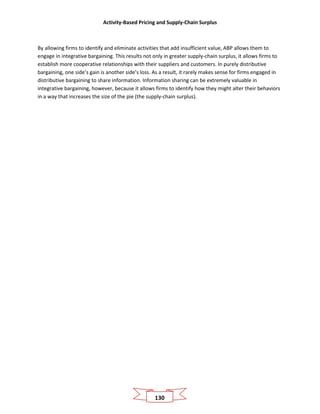 Activity-Based Pricing and Supply-Chain Surplus
130
By allowing firms to identify and eliminate activities that add insufficient value, ABP allows them to
engage in integrative bargaining. This results not only in greater supply-chain surplus, it allows firms to
establish more cooperative relationships with their suppliers and customers. In purely distributive
bargaining, one side’s gain is another side’s loss. As a result, it rarely makes sense for firms engaged in
distributive bargaining to share information. Information sharing can be extremely valuable in
integrative bargaining, however, because it allows firms to identify how they might alter their behaviors
in a way that increases the size of the pie (the supply-chain surplus).
 