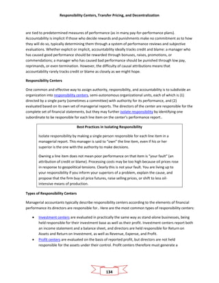 Responsibility Centers, Transfer Pricing, and Decentralization
134
are tied to predetermined measures of performance (as in many pay-for-performance plans).
Accountability is implicit if those who decide rewards and punishments make no commitment as to how
they will do so, typically determining them through a system of performance reviews and subjective
evaluations. Whether explicit or implicit, accountability ideally tracks credit and blame: a manager who
has caused good performance should be rewarded through bonuses, raises, promotions, or
commendations; a manager who has caused bad performance should be punished through low pay,
reprimands, or even termination. However, the difficulty of causal attributions means that
accountability rarely tracks credit or blame as closely as we might hope.
Responsibility Centers
One common and effective way to assign authority, responsibility, and accountability is to subdivide an
organization into responsibility centers, semi-autonomous organizational units, each of which is (1)
directed by a single party (sometimes a committee) with authority for its performance, and (2)
evaluated based on its own set of managerial reports. The directors of the center are responsible for the
complete set of financial statements, but they may further isolate responsibility by identifying one
subordinate to be responsible for each line item on the center’s performance report..
Best Practices in Isolating Responsibility
Isolate responsibility by making a single person responsible for each line item in a
managerial report. This manager is said to “own” the line item, even if his or her
superior is the one with the authority to make decisions.
Owning a line item does not mean poor performance on that item is “your fault” (an
attribution of credit or blame). Processing costs may be too high because oil prices rose
in response to geopolitical tensions. Clearly this is not your fault. You are living up to
your responsibility if you inform your superiors of a problem, explain the cause, and
propose that the firm buy oil price futures, raise selling prices, or shift to less oil-
intensive means of production.
Types of Responsibility Centers
Managerial accountants typically describe responsibility centers according to the elements of financial
performance its directors are responsible for.. Here are the most common types of responsibility centers:
• Investment centers are evaluated in practically the same way as stand-alone businesses, being
held responsible for their investment base as well as their profit. Investment centers report both
an income statement and a balance sheet, and directors are held responsible for Return on
Assets and Return on Investment, as well as Revenue, Expense, and Profit.
• Profit centers are evaluated on the basis of reported profit, but directors are not held
responsible for the assets under their control. Profit centers therefore must generate a
 