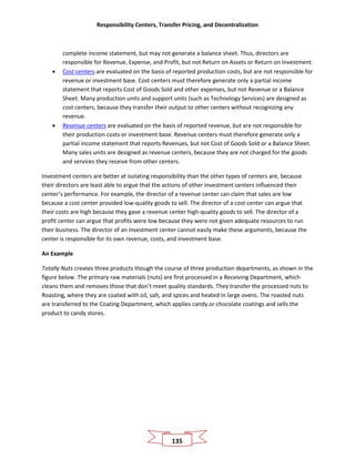 Responsibility Centers, Transfer Pricing, and Decentralization
135
complete income statement, but may not generate a balance sheet. Thus, directors are
responsible for Revenue, Expense, and Profit, but not Return on Assets or Return on Investment.
• Cost centers are evaluated on the basis of reported production costs, but are not responsible for
revenue or investment base. Cost centers must therefore generate only a partial income
statement that reports Cost of Goods Sold and other expenses, but not Revenue or a Balance
Sheet. Many production units and support units (such as Technology Services) are designed as
cost centers, because they transfer their output to other centers without recognizing any
revenue.
• Revenue centers are evaluated on the basis of reported revenue, but are not responsible for
their production costs or investment base. Revenue centers must therefore generate only a
partial income statement that reports Revenues, but not Cost of Goods Sold or a Balance Sheet.
Many sales units are designed as revenue centers, because they are not charged for the goods
and services they receive from other centers.
Investment centers are better at isolating responsibility than the other types of centers are, because
their directors are least able to argue that the actions of other investment centers influenced their
center’s performance. For example, the director of a revenue center can claim that sales are low
because a cost center provided low-quality goods to sell. The director of a cost center can argue that
their costs are high because they gave a revenue center high-quality goods to sell. The director of a
profit center can argue that profits were low because they were not given adequate resources to run
their business. The director of an investment center cannot easily make these arguments, because the
center is responsible for its own revenue, costs, and investment base.
An Example
Totally Nuts creates three products though the course of three production departments, as shown in the
figure below. The primary raw materials (nuts) are first processed in a Receiving Department, which
cleans them and removes those that don’t meet quality standards. They transfer the processed nuts to
Roasting, where they are coated with oil, salt, and spices and heated in large ovens. The roasted nuts
are transferred to the Coating Department, which applies candy or chocolate coatings and sells the
product to candy stores.
 