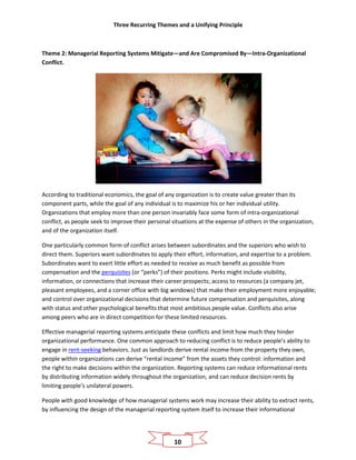 Three Recurring Themes and a Unifying Principle
10
Theme 2: Managerial Reporting Systems Mitigate—and Are Compromised By—Intra-Organizational
Conflict.
According to traditional economics, the goal of any organization is to create value greater than its
component parts, while the goal of any individual is to maximize his or her individual utility.
Organizations that employ more than one person invariably face some form of intra-organizational
conflict, as people seek to improve their personal situations at the expense of others in the organization,
and of the organization itself.
One particularly common form of conflict arises between subordinates and the superiors who wish to
direct them. Superiors want subordinates to apply their effort, information, and expertise to a problem.
Subordinates want to exert little effort as needed to receive as much benefit as possible from
compensation and the perquisites (or “perks”) of their positions. Perks might include visibility,
information, or connections that increase their career prospects; access to resources (a company jet,
pleasant employees, and a corner office with big windows) that make their employment more enjoyable;
and control over organizational decisions that determine future compensation and perquisites, along
with status and other psychological benefits that most ambitious people value. Conflicts also arise
among peers who are in direct competition for these limited resources.
Effective managerial reporting systems anticipate these conflicts and limit how much they hinder
organizational performance. One common approach to reducing conflict is to reduce people’s ability to
engage in rent-seeking behaviors. Just as landlords derive rental income from the property they own,
people within organizations can derive “rental income” from the assets they control: information and
the right to make decisions within the organization. Reporting systems can reduce informational rents
by distributing information widely throughout the organization, and can reduce decision rents by
limiting people’s unilateral powers.
People with good knowledge of how managerial systems work may increase their ability to extract rents,
by influencing the design of the managerial reporting system itself to increase their informational
 