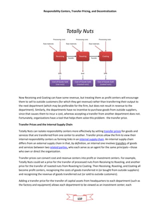 Responsibility Centers, Transfer Pricing, and Decentralization
137
Totally Nuts
Transfer
Receiving
Raw materials
Processing costs
Sold
Cost of Goods Sold
(raw nuts)
Roasting
Raw materials
Processing costs
Sold
Cost of Goods Sold
(roasted nuts)
Coating
Raw materials
Processing costs
Sold
Cost of Goods Sold
(coated nuts)
Transfer
Now Receiving and Coating can have some revenue, but treating them as profit centers will encourage
them to sell to outside customers (for which they get revenue) rather than transferring their output to
the next department (which may be preferable for the firm, but does not result in revenue to the
department). Similarly, the departments have no incentive to purchase goods from outside suppliers,
since that causes them to incur a cost, whereas accepting a transfer from another department does not.
Fortunately, organizations have a tool that helps them solve this problem: the transfer price.
Transfer Prices and the Internal Supply Chain
Totally Nuts can isolate responsibility centers more effectively by setting transfer prices for goods and
services that are transferred from one center to another. Transfer prices allow the firm to view their
internal responsibility centers as forming links in an internal supply chain. An internal supply chain
differs from an external supply chain in that, by definition, an internal one involves transfers of goods
and services between two related parties, who each serve as an agent for the same principals—those
who own or direct the organization.
Transfer prices can convert cost and revenue centers into profit or investment centers. For example,
Totally Nuts could set a price for the transfer of processed nuts from Receiving to Roasting, and another
price for the transfer of roasted nuts from Roasting to Coating. Then Receiving, Roasting, and Coating all
become profit centers, recognizing the costs of goods transferred in (or bought from outside suppliers)
and recognizing the revenue of goods transferred out (or sold to outside customers).
Adding a transfer price for the transfer of capital assets from headquarters to each department (such as
the factory and equipment) allows each department to be viewed as an investment center; each
 