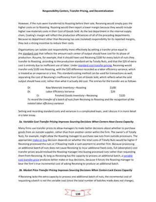 Responsibility Centers, Transfer Pricing, and Decentralization
139
However, if the nuts were transferred to Roasting before their sale, Receiving would simply pass the
higher costs on to Roasting. Roasting would then report a lower margin because they would include
higher raw materials costs in their Cost of Goods Sold. As the last department in the internal supply
chain, Coating’s margin will reflect the production efficiencies of all of the preceding departments.
Because no department other than Receiving has sole (isolated) responsibility for its reported margins,
they lack a strong incentive to reduce their costs.
Organizations can isolate cost responsibility more effectively by setting a transfer price equal to
the standard cost that reflects the amount each center of output should have cost for its phase of
production. Assume, for example, that it should have cost Receiving $100 for every batch of nuts they
transfer to Roasting, according to the production standard set by Totally Nuts, and that the $20 of extra
cost is entirely due to inefficient use of labor. Under standard cost transfer pricing, Receiving would
transfer only $100 into Roasting, with the $20 difference recorded as a labor efficiency variance, which
is treated as an expense or a loss. This standard costing method can be used for transactions as well,
separating the cost of Receiving’s inefficiency from Cost of Goods Sold, which reflects what the sold
output should have cost, rather than what it actually did cost. The entries for the transfer are as follows.
Dr. Raw Materials Inventory—Roasting $100
Dr. Labor Efficiency Variance $20
Cr. Finished Goods Inventory—Receiving $120
To record the transfer of a batch of nuts from Receiving to Roasting and the recognition of the
related labor efficiency variance
Setting and recording standard costs and variances is a complicated topic, and I discuss it in more detail
in a later essay.
3a. Variable Cost Transfer Pricing Improves Sourcing Decisions When Centers Have Excess Capacity
Many firms use transfer prices to allow managers to make better decisions about whether to purchase
goods from an outside supplier, rather than from another center within the firm. The owner’s of Totally
Nuts, for example, might allow the Roasting manager to purchase raw nuts from outside processors. The
appropriate make-or-buy decision depends on whether the total costs of Totally Nuts would be higher if
Receiving processed the nuts or if Roasting made a cash payment to another firm. Because processing
an additional batch of nuts does not cause Receiving to incur additional fixed costs, full (absorption) cost
transfer prices would mislead the Roasting manager into buying processed nuts rather than requesting
them from Receiving. As long as Receiving has the capacity to process an additional batch, a variable
cost transfer price produces better make-or-buy decisions, because it forces the Roasting manager to
bear the firm’s true incremental cost of asking Receiving to produce an additional batch.
3b. Market Price Transfer Pricing Improves Sourcing Decisions When Centers Lack Excess Capacity
If Receiving lacks the extra capacity to process one additional batch of nuts, the incremental cost of
requesting a batch is not the variable cost (since the total number of batches made does not change),
 