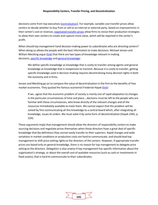 Responsibility Centers, Transfer Pricing, and Decentralization
141
decisions come from top executives (centralization). For example, variable cost transfer prices allow
centers to decide whether to buy from or sell to an internal or external party, based on improvements in
their center’s cost or revenue; negotiated transfer prices allow firms to revise their production strategies
to allow their own centers to create and capture more value, which will be reported in the center’s
profit.
When should top management hand decision-making power to subordinates who are directing centers?
When doing so allows the people with the best information to make decisions. Michael Jensen and
William Meckling argue (link) that there are two types of knowledge relevant in making
decisions, specific knowledge and general knowledge:
We define specific knowledge as knowledge that is costly to transfer among agents and general
knowledge as knowledge that is inexpensive to transmit. Because it is costly to transfer, getting
specific knowledge used in decision-making requires decentralizing many decision rights in both
the economy and in firms.
Jensen and Meckling go on to compare the value of decentralization in the firm to the benefits of free
market economies. They quoted the famous economist Frederick Hayek (link):
If we…agree that the economic problem of society is mainly one of rapid adaptation to changes
in the particular circumstances of time and place….decisions must be left to the people who are
familiar with these circumstances, who know directly of the relevant changes and of the
resources immediately available to meet them. We cannot expect that this problem will be
solved by first communicating all this knowledge to a central board which, after integrating all
knowledge, issues its orders. We must solve it by some form of decentralization (Hayek 1945, p.
524).
These arguments imply that management should allow the directors of responsibility centers to make
sourcing decisions and negotiate prices themselves when those directors have a great deal of specific
knowledge that (by definition) they cannot easily transfer to their superiors. Rapid changes and wide
variations in market conditions or production costs are hard to communicate, and should lead top
management to shift price-setting rights to the directors of the centers. However, if appropriate transfer
prices are based only on general knowledge, there is no reason for top management to delegate price
setting to the directors. Delegation is also unwise if top management has specific information about the
organization’s strategy, or about the overall cost of available resources (such as cash or investments in
fixed assets), that is hard to communicate to their subordinates.
 