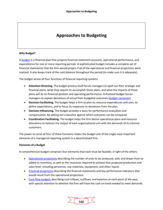 Approaches to Budgeting
142
Approaches to Budgeting
Why Budget?
A budget is a financial plan that projects financial statement accounts, operational performance, and
expenditures for one or more reporting periods. A sophisticated budget includes a complete set of
financial statements that the firm would project if all of the operational and financial projections were
realized. It also keeps track of the cash balance throughout the period (to make sure it is adequate).
The budget serves all four functions of financial reporting systems:
• Attention Directing. The budget process itself forces managers to spell out their strategic and
financial plans, what they require to accomplish those plans, and what the impacts of those
plans will be on financial position and operating performance. A finalized budget forces
managers to explain deviations of actual from budgeted outcomes (budget variances).
• Decision Facilitating. The budget helps a firm to plan its resource expenditures and uses, to
define expectations, and to focus its responses to deviations from the plan.
• Decision Influencing. The budget provides a basis for performance evaluation and
compensation, by setting out a baseline against which outcomes can be compared.
• Coordination Facilitating. The budget helps the firm devise operational plans and resource
allocations to balance the output of each organizational unit with the demands of its internal
customers.
The power to serve all four of these functions makes the budget one of the single most important
elements of a managerial reporting system in a decentralized firm.
Elements of a Budget
A comprehensive budget comprises four elements that each must be feasible, in light of the others:
• Operational projections describing the number of units to be produced, sold, and drawn from or
added to inventory, as well as the resources required to achieve that proposed production and
sales level, including personnel, raw materials, equipment, and other inputs.
• Financial projections describing the financial statements and key performance indicators that
would result from the operational projections.
• Cash-flow budgets describing cash inflows, outflows, and balances at each point of the year,
with special attention to whether the firm will have the cash on hand needed to meet demands
 