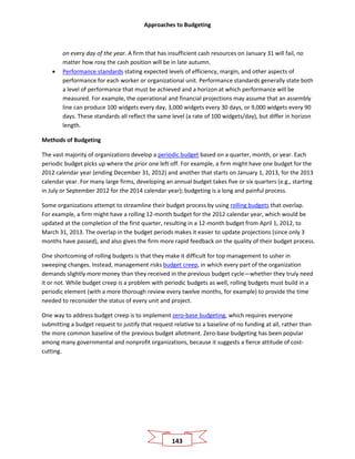 Approaches to Budgeting
143
on every day of the year. A firm that has insufficient cash resources on January 31 will fail, no
matter how rosy the cash position will be in late autumn.
• Performance standards stating expected levels of efficiency, margin, and other aspects of
performance for each worker or organizational unit. Performance standards generally state both
a level of performance that must be achieved and a horizon at which performance will be
measured. For example, the operational and financial projections may assume that an assembly
line can produce 100 widgets every day, 3,000 widgets every 30 days, or 9,000 widgets every 90
days. These standards all reflect the same level (a rate of 100 widgets/day), but differ in horizon
length.
Methods of Budgeting
The vast majority of organizations develop a periodic budget based on a quarter, month, or year. Each
periodic budget picks up where the prior one left off. For example, a firm might have one budget for the
2012 calendar year (ending December 31, 2012) and another that starts on January 1, 2013, for the 2013
calendar year. For many large firms, developing an annual budget takes five or six quarters (e.g., starting
in July or September 2012 for the 2014 calendar year); budgeting is a long and painful process.
Some organizations attempt to streamline their budget process by using rolling budgets that overlap.
For example, a firm might have a rolling 12-month budget for the 2012 calendar year, which would be
updated at the completion of the first quarter, resulting in a 12-month budget from April 1, 2012, to
March 31, 2013. The overlap in the budget periods makes it easier to update projections (since only 3
months have passed), and also gives the firm more rapid feedback on the quality of their budget process.
One shortcoming of rolling budgets is that they make it difficult for top management to usher in
sweeping changes. Instead, management risks budget creep, in which every part of the organization
demands slightly more money than they received in the previous budget cycle—whether they truly need
it or not. While budget creep is a problem with periodic budgets as well, rolling budgets must build in a
periodic element (with a more thorough review every twelve months, for example) to provide the time
needed to reconsider the status of every unit and project.
One way to address budget creep is to implement zero-base budgeting, which requires everyone
submitting a budget request to justify that request relative to a baseline of no funding at all, rather than
the more common baseline of the previous budget allotment. Zero-base budgeting has been popular
among many governmental and nonprofit organizations, because it suggests a fierce attitude of cost-
cutting.
 