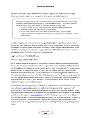 Approaches to Budgeting
144
President Jimmy Carter argued the benefits of zero-base budgeting in a 1977 memorandum (link)
directing all executive departments and agencies to use a zero-base budgeting system:
During the campaign, I pledged that immediately after the inauguration I would issue an order
establishing zero-base budgeting throughout the Federal Government…. An effective zero-base
budgeting system will benefit the Federal Government in several ways. It will
• Focus the budget process on a comprehensive analysis of objectives and needs
• Combine planning and budgeting into a single process
• Cause managers to evaluate in detail the cost-effectiveness of their operations
• Expand management participation in planning and budgeting at all levels of the Federal
Government
Zero-base budgeting often effectively forces managers to defend their expenditures with more than
simply a nod to the status quo. However, its effectiveness in cutting spending is limited by the fact that,
to the extent that it truly ignores prior budget allotments, it throws out very useful information; to the
extent that it implicitly incorporates prior budget allotments, it differs little from traditional periodic or
rolling budgets. (See this link for more on zero-base budgeting.)
Supply and Demand in the Budget Process
Balancing Supply and Demand for Output
One of the most important dimensions of coordination is balancing the firm’s production with market
demand. Consider a very simple business with two organizational units: Production and Sales. In a well-
coordinated business, Production produces approximately as much as Sales can sell. The budget process
typically provides an iterative mechanism for Production and Sales to coordinate their efforts. First,
Production shares information about how much it can produce in the coming period, and Sales shares
information about how much it can sell. If Sales thinks it can sell more than Production can produce, the
firm must decide whether to give Production more resources or to encourage Sales to trim its targets. If
Production thinks it can produce more than Sales can sell, the firm must decide whether to lower
Production’s targets or increase Sales’s targets.
A budget process that places priority on what Sales can sell (rather than what Production can produce) is
often called pull budgeting, because the firm is effectively letting demand from customers “pull”
production out of the company. Pull budgeting helps the firm avoid excess inventory, because it forces
Production to produce no more than can be sold (plus any desired increase in inventory). Pull budgeting
is widely viewed as superior to push budgeting, in which Production produces what it can and forces
Sales to find a way to sell it, because forcing unwanted products and services on customers is thought to
be about as effective as “pushing on a string.” However, the superiority of pull budgeting is hardly
absolute: a firm with strong productive capacity must do everything it can to encourage stronger sales
efforts.
 