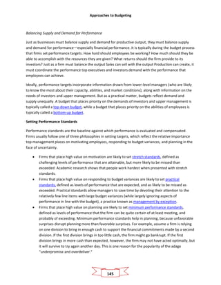 Approaches to Budgeting
145
Balancing Supply and Demand for Performance
Just as businesses must balance supply and demand for productive output, they must balance supply
and demand for performance—especially financial performance. It is typically during the budget process
that firms set performance targets. How hard should employees be working? How much should they be
able to accomplish with the resources they are given? What returns should the firm provide to its
investors? Just as a firm must balance the output Sales can sell with the output Production can create, it
must coordinate the performance top executives and investors demand with the performance that
employees can achieve.
Ideally, performance targets incorporate information drawn from lower-level managers (who are likely
to know the most about their capacity, abilities, and market conditions), along with information on the
needs of investors and upper management. But as a practical matter, budgets reflect demand and
supply unequally. A budget that places priority on the demands of investors and upper management is
typically called a top-down budget, while a budget that places priority on the abilities of employees is
typically called a bottom-up budget.
Setting Performance Standards
Performance standards are the baseline against which performance is evaluated and compensated.
Firms usually follow one of three philosophies in setting targets, which reflect the relative importance
top management places on motivating employees, responding to budget variances, and planning in the
face of uncertainty.
• Firms that place high value on motivation are likely to set stretch standards, defined as
challenging levels of performance that are attainable, but more likely to be missed than
exceeded. Academic research shows that people work hardest when presented with stretch
standards.
• Firms that place high value on responding to budget variances are likely to set practical
standards, defined as levels of performance that are expected, and as likely to be missed as
exceeded. Practical standards allow managers to save time by devoting their attention to the
relatively few line items with large budget variances (while largely ignoring aspects of
performance in line with the budget), a practice known as management by exception.
• Firms that place high value on planning are likely to set minimum performance standards,
defined as levels of performance that the firm can be quite certain of at least meeting, and
probably of exceeding. Minimum performance standards help in planning, because unfavorable
surprises disrupt planning more than favorable surprises. For example, assume a firm is relying
on one division to bring in enough cash to support the financial commitments made by a second
division. If the first division brings in too little cash, the firm might go bankrupt. If the first
division brings in more cash than expected, however, the firm may not have acted optimally, but
it will survive to try again another day. This is one reason for the popularity of the adage
“underpromise and overdeliver.”
 