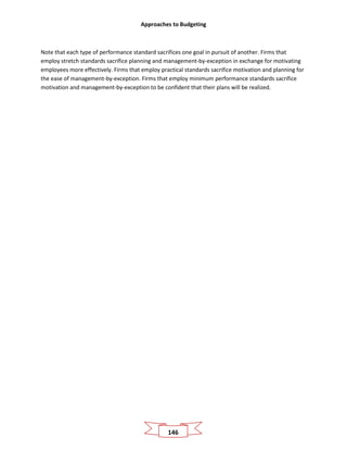 Approaches to Budgeting
146
Note that each type of performance standard sacrifices one goal in pursuit of another. Firms that
employ stretch standards sacrifice planning and management-by-exception in exchange for motivating
employees more effectively. Firms that employ practical standards sacrifice motivation and planning for
the ease of management-by-exception. Firms that employ minimum performance standards sacrifice
motivation and management-by-exception to be confident that their plans will be realized.
 