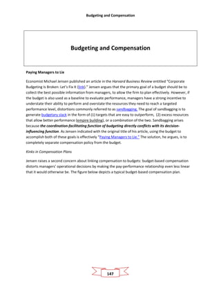 Budgeting and Compensation
147
Budgeting and Compensation
Paying Managers to Lie
Economist Michael Jensen published an article in the Harvard Business Review entitled “Corporate
Budgeting Is Broken: Let’s Fix It (link).” Jensen argues that the primary goal of a budget should be to
collect the best possible information from managers, to allow the firm to plan effectively. However, if
the budget is also used as a baseline to evaluate performance, managers have a strong incentive to
understate their ability to perform and overstate the resources they need to reach a targeted
performance level, distortions commonly referred to as sandbagging. The goal of sandbagging is to
generate budgetary slack in the form of (1) targets that are easy to outperform, (2) excess resources
that allow better performance (empire building), or a combination of the two. Sandbagging arises
because the coordination-facilitating function of budgeting directly conflicts with its decision-
influencing function. As Jensen indicated with the original title of his article, using the budget to
accomplish both of these goals is effectively “Paying Managers to Lie.” The solution, he argues, is to
completely separate compensation policy from the budget.
Kinks in Compensation Plans
Jensen raises a second concern about linking compensation to budgets: budget-based compensation
distorts managers’ operational decisions by making the pay-performance relationship even less linear
that it would otherwise be. The figure below depicts a typical budget-based compensation plan.
 