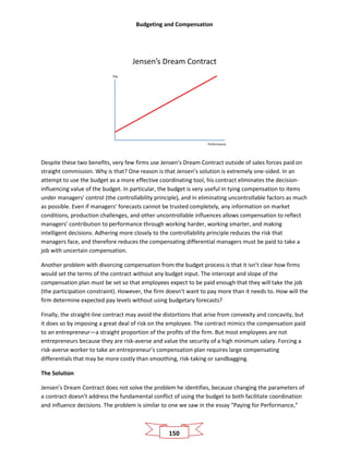 Budgeting and Compensation
150
Jensen’s Dream Contract
Pay
Performance
Despite these two benefits, very few firms use Jensen’s Dream Contract outside of sales forces paid on
straight commission. Why is that? One reason is that Jensen’s solution is extremely one-sided. In an
attempt to use the budget as a more effective coordinating tool, his contract eliminates the decision-
influencing value of the budget. In particular, the budget is very useful in tying compensation to items
under managers’ control (the controllability principle), and in eliminating uncontrollable factors as much
as possible. Even if managers’ forecasts cannot be trusted completely, any information on market
conditions, production challenges, and other uncontrollable influences allows compensation to reflect
managers’ contribution to performance through working harder, working smarter, and making
intelligent decisions. Adhering more closely to the controllability principle reduces the risk that
managers face, and therefore reduces the compensating differential managers must be paid to take a
job with uncertain compensation.
Another problem with divorcing compensation from the budget process is that it isn’t clear how firms
would set the terms of the contract without any budget input. The intercept and slope of the
compensation plan must be set so that employees expect to be paid enough that they will take the job
(the participation constraint). However, the firm doesn’t want to pay more than it needs to. How will the
firm determine expected pay levels without using budgetary forecasts?
Finally, the straight-line contract may avoid the distortions that arise from convexity and concavity, but
it does so by imposing a great deal of risk on the employee. The contract mimics the compensation paid
to an entrepreneur—a straight proportion of the profits of the firm. But most employees are not
entrepreneurs because they are risk-averse and value the security of a high minimum salary. Forcing a
risk-averse worker to take an entrepreneur’s compensation plan requires large compensating
differentials that may be more costly than smoothing, risk-taking or sandbagging.
The Solution
Jensen’s Dream Contract does not solve the problem he identifies, because changing the parameters of
a contract doesn’t address the fundamental conflict of using the budget to both facilitate coordination
and influence decisions. The problem is similar to one we saw in the essay “Paying for Performance,”
 