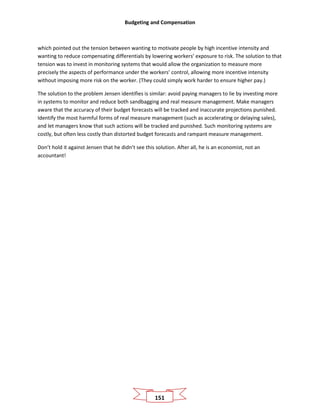 Budgeting and Compensation
151
which pointed out the tension between wanting to motivate people by high incentive intensity and
wanting to reduce compensating differentials by lowering workers’ exposure to risk. The solution to that
tension was to invest in monitoring systems that would allow the organization to measure more
precisely the aspects of performance under the workers’ control, allowing more incentive intensity
without imposing more risk on the worker. (They could simply work harder to ensure higher pay.)
The solution to the problem Jensen identifies is similar: avoid paying managers to lie by investing more
in systems to monitor and reduce both sandbagging and real measure management. Make managers
aware that the accuracy of their budget forecasts will be tracked and inaccurate projections punished.
Identify the most harmful forms of real measure management (such as accelerating or delaying sales),
and let managers know that such actions will be tracked and punished. Such monitoring systems are
costly, but often less costly than distorted budget forecasts and rampant measure management.
Don’t hold it against Jensen that he didn’t see this solution. After all, he is an economist, not an
accountant!
 