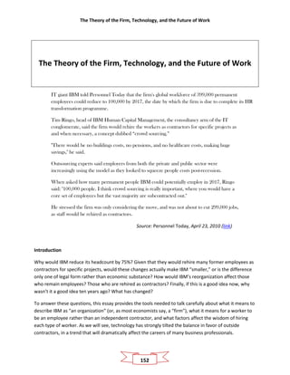 The Theory of the Firm, Technology, and the Future of Work
152
The Theory of the Firm, Technology, and the Future of Work
IT giant IBM told Personnel Today that the firm's global workforce of 399,000 permanent
employees could reduce to 100,000 by 2017, the date by which the firm is due to complete its HR
transformation programme.
Tim Ringo, head of IBM Human Capital Management, the consultancy arm of the IT
conglomerate, said the firm would rehire the workers as contractors for specific projects as
and when necessary, a concept dubbed “crowd sourcing.”
"There would be no buildings costs, no pensions, and no healthcare costs, making huge
savings," he said.
Outsourcing experts said employers from both the private and public sector were
increasingly using the model as they looked to squeeze people costs post-recession.
When asked how many permanent people IBM could potentially employ in 2017, Ringo
said: "100,000 people. I think crowd sourcing is really important, where you would have a
core set of employees but the vast majority are subcontracted out."
He stressed the firm was only considering the move, and was not about to cut 299,000 jobs,
as staff would be rehired as contractors.
Source: Personnel Today, April 23, 2010 (link)
Introduction
Why would IBM reduce its headcount by 75%? Given that they would rehire many former employees as
contractors for specific projects, would these changes actually make IBM “smaller,” or is the difference
only one of legal form rather than economic substance? How would IBM’s reorganization affect those
who remain employees? Those who are rehired as contractors? Finally, if this is a good idea now, why
wasn’t it a good idea ten years ago? What has changed?
To answer these questions, this essay provides the tools needed to talk carefully about what it means to
describe IBM as “an organization” (or, as most economists say, a “firm”), what it means for a worker to
be an employee rather than an independent contractor, and what factors affect the wisdom of hiring
each type of worker. As we will see, technology has strongly tilted the balance in favor of outside
contractors, in a trend that will dramatically affect the careers of many business professionals.
 