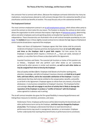 The Theory of the Firm, Technology, and the Future of Work
154
the contractor free to contract with others. (Because the employee-contractor distinction has many tax
implications, many businesses attempt to craft contracts that give them the substantive benefits of one
classification and the tax benefits of another. This essay focuses only on the substantive benefits.)
The Employment Contract
The most common employment contract is an at-will employment contract, which allows either party to
cancel the contract on short notice for any reason. The freedom to dissolve the contract at short notice
allows the organization to write contracts that impose a high degree of behavioral control, determining
where and when employees work and specifying duties so broadly that it greatly limits the worker’s
independence. These characteristics are illustrated in the at-will contract template provided by Inc.com
(link). The bolded phrases in these slightly revised contract terms indicate the high degree of behavioral
control and the broad duties required of the employee.
Places and Hours of Employment: Employee agrees that their duties shall be primarily
rendered at Employer’s business premises during business hours or at such other places
and times as the Employer shall in good faith require. Full time service for the
Employee is expected which requires a minimum of __ hours per week, exclusive of
vacation, or any other form of leave as described within this Agreement.
Essential Functions and Duties: The essential job functions or duties of this position are
as follows…. Employee shall also perform such other duties as are customarily
performed by other persons in similar such positions, as well as such other duties as
may be assigned from time to time by the Employer.
Duty of Loyalty and Best Efforts: Employee shall devote all of his/her working time,
attention, knowledge, and skills to Employer's business interests and shall do so in good
faith, with best efforts, and to the reasonable satisfaction of the Employer. Employee
understands that they shall only be entitled to the compensation, benefits, and profits
as set forth in this Agreement. Employee agrees to refrain from any interest, of any kind
whatsoever, in any business competitive to Employer’s business. The Employee further
acknowledges they will not engage in any form of activity that is likely to damage the
reputation of the Employer or produce a “conflict of interest” with the Employer
unless agreed to in advance and in writing.
The at-will contract template also gives the firm great flexibility in measuring performance and
linking those measures to retention, promotion, and raises:
Performance Terms: Employee performance will be determined by the benchmarks and
other performance terms set by the Employer, and that may be changed by Employer
at any time. The Employee understands that failure to reach benchmarks or
performance terms may result in reassignment, demotion, or termination. Employee
further understands that reaching these benchmarks or performance terms constitutes
 