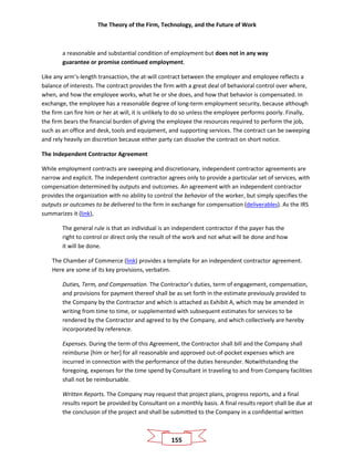 The Theory of the Firm, Technology, and the Future of Work
155
a reasonable and substantial condition of employment but does not in any way
guarantee or promise continued employment.
Like any arm’s-length transaction, the at-will contract between the employer and employee reflects a
balance of interests. The contract provides the firm with a great deal of behavioral control over where,
when, and how the employee works, what he or she does, and how that behavior is compensated. In
exchange, the employee has a reasonable degree of long-term employment security, because although
the firm can fire him or her at will, it is unlikely to do so unless the employee performs poorly. Finally,
the firm bears the financial burden of giving the employee the resources required to perform the job,
such as an office and desk, tools and equipment, and supporting services. The contract can be sweeping
and rely heavily on discretion because either party can dissolve the contract on short notice.
The Independent Contractor Agreement
While employment contracts are sweeping and discretionary, independent contractor agreements are
narrow and explicit. The independent contractor agrees only to provide a particular set of services, with
compensation determined by outputs and outcomes. An agreement with an independent contractor
provides the organization with no ability to control the behavior of the worker, but simply specifies the
outputs or outcomes to be delivered to the firm in exchange for compensation (deliverables). As the IRS
summarizes it (link),
The general rule is that an individual is an independent contractor if the payer has the
right to control or direct only the result of the work and not what will be done and how
it will be done.
The Chamber of Commerce (link) provides a template for an independent contractor agreement.
Here are some of its key provisions, verbatim.
Duties, Term, and Compensation. The Contractor’s duties, term of engagement, compensation,
and provisions for payment thereof shall be as set forth in the estimate previously provided to
the Company by the Contractor and which is attached as Exhibit A, which may be amended in
writing from time to time, or supplemented with subsequent estimates for services to be
rendered by the Contractor and agreed to by the Company, and which collectively are hereby
incorporated by reference.
Expenses. During the term of this Agreement, the Contractor shall bill and the Company shall
reimburse [him or her] for all reasonable and approved out-of-pocket expenses which are
incurred in connection with the performance of the duties hereunder. Notwithstanding the
foregoing, expenses for the time spend by Consultant in traveling to and from Company facilities
shall not be reimbursable.
Written Reports. The Company may request that project plans, progress reports, and a final
results report be provided by Consultant on a monthly basis. A final results report shall be due at
the conclusion of the project and shall be submitted to the Company in a confidential written
 