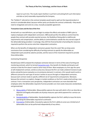 The Theory of the Firm, Technology, and the Future of Work
156
report at such time. The results report shall be in such form and setting forth such information
and data as [are] reasonably requested by the Company.
The “Exhibit A” referred to in the contract template would need to spell out the required product or
service in considerable detail, because neither party can dissolve the contract unilaterally—they would
need to renegotiate and come to a new, mutually acceptable agreement.
Transaction Costs and the Size of the Firm
Armed with our new definitions, we can begin to analyze the effects and wisdom of IBM’s plan to
replace employees with independent contractors. IBM would sacrifice the ability to control how the
people they contract with provide essential services, the flexibility of being able to redefine job
requirements and compensation, and the ability to control behavior outside the very narrow scope of
the deliverable being provided. In exchange, they shift the financial burden of providing the resources
required to perform the service onto their independent contractors.
When are the benefits of independent contractors greater than the costs? We can draw some
conclusions from considering the difficulty of writing contracts to specify the deliverables an
independent party would be asked to provide, and the nature of the investment required to provide
those deliverables.
Contracting Perspective
Ronald Coase (1937) analyzed the employee-contractor decision in terms of the costs of writing and
monitoring contracts, which he termed transaction costs. One benefit of a flexible and broad at-will
contract is that the firm doesn’t need to write many of them. Most employees at a firm sign the same
at-will employment contract, and do so only once, because the firm can make unilateral revisions to job
duties and performance evaluation as circumstances demand. In contrast, a firm would need to write a
different contract for each type of service it wishes to secure through an independent contractor,
because each contract needs to specify a different set of requirements and payments. Moreover,
because the contract is so explicit, changes in market conditions or the firm’s needs entail writing a new
contract. From a transaction costs perspective, independent contractors are more desirable than
employees when the deliverables required of service providers are more easily measured, standardized,
and granularized:
• Measurability of deliverables. Measurability captures the ease with which a firm can describe an
objective and legally enforceable set of proxy measures upon which payment for a service can
be based.
• Standardizability of deliverables. Standardizability captures the firm’s ability to reuse the terms
specifying the deliverables required of a contractor.
• Granularity of deliverables. Granularity captures the firm’s ability to carve out a limited set of
deliverables that can be performed independently of any others.
 