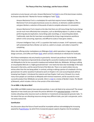 The Theory of the Firm, Technology, and the Future of Work
159
contractors at very low per-unit costs. Amazon Mechanical Turk (link) is one of the best-known markets.
As Amazon describe their “Market for Human Intelligence Tasks” (link),
Amazon Mechanical Turk is a marketplace for work that requires human intelligence. The
Mechanical Turk service gives businesses access to a diverse, on-demand, scalable workforce
and gives Workers a selection of thousands of tasks to complete whenever it's convenient.
Amazon Mechanical Turk is based on the idea that there are still many things that human beings
can do much more effectively than computers, such as identifying objects in a photo or video,
performing data de-duplication, transcribing audio recordings, or researching data details.
Traditionally, tasks like this have been accomplished by hiring a large temporary workforce
(which is time consuming, expensive, and difficult to scale) or have gone undone....
A Human Intelligence Task, or HIT, is a question that needs an answer. A HIT represents a single,
self-contained task that a Worker can work on, submit an answer, and collect a reward for
completing.
Other sites offering similar marketplaces are 99designs (link), which specializes in logo and graphic
design contracts, and Coffee and Power (link), which connects individuals to individuals for small jobs.
All of these marketplaces rely very heavily on granularity. Harvard Law professor Yochai Benkler
illustrates the importance of granularity by comparing the successful crowdsourced encyclopedia Web
site Wikipedia to the far less successful crowdsourced textbook Web site, Wikibooks. Writing or editing
an encyclopedia Web site is a highly granularized task—one need only have clear knowledge of the topic
discussed in that entry, and the overall format of the Web site. There is no need to delve into any
entries other than the one being edited. In contrast, writing or editing a portion of a textbook is far less
granularized. An author would be ill-advised to work on Chapter 2 of a cost accounting book without
knowing how Chapter 1 introduced the material and how Chapter 3 will carry it forward. As a result,
many more people can contribute to Wikipedia with minimal investment, and be assured of a more
successful product than WikiBooks can provide. (Here is a link to a review of Benkler’s book, The Wealth
of Networks, which includes a link to a free version of the entire book.)
I’m an MBA. Is My Job at Risk?
Most MBA and EMBA students have executive positions. Is your job likely to be outsourced? The answer
depends on how closely your job meets the precise definition of an executive function: a task that
involves allocating costly resources (such as attention or investment) among separate granular tasks. To
the extent that you are allocating resources among many different tasks, your job is not granular, and is
not easily outsourced.
Gamification
Any discussion about the future of work would be incomplete without acknowledging the increasing
popularity of gamification, by which firms incorporate popular aspects of games into the workplace.
 