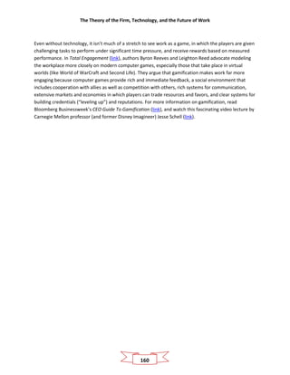 The Theory of the Firm, Technology, and the Future of Work
160
Even without technology, it isn’t much of a stretch to see work as a game, in which the players are given
challenging tasks to perform under significant time pressure, and receive rewards based on measured
performance. In Total Engagement (link), authors Byron Reeves and Leighton Reed advocate modeling
the workplace more closely on modern computer games, especially those that take place in virtual
worlds (like World of WarCraft and Second Life). They argue that gamification makes work far more
engaging because computer games provide rich and immediate feedback, a social environment that
includes cooperation with allies as well as competition with others, rich systems for communication,
extensive markets and economies in which players can trade resources and favors, and clear systems for
building credentials (“leveling up”) and reputations. For more information on gamification, read
Bloomberg Businessweek’s CEO Guide To Gamification (link), and watch this fascinating video lecture by
Carnegie Mellon professor (and former Disney Imagineer) Jesse Schell (link).
 