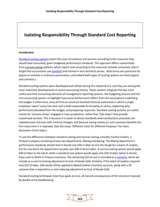 Isolating Responsibility Through Standard Cost Reporting
163
Isolating Responsibility Through Standard Cost Reporting
Introduction
Standard costing systems report the costs of products and services according to the resources they
should have consumed, given budgeted performance standards. This approach differs substantially
from normal costing systems, which report costs according to the resources actually consumed. (Don’t
forget that accountants use standard and normal in very technical senses. Both terms are synonyms for
typical or common in ordinary conversation, and indeed both types of costing systems are fairly typical
and common.)
Standard costing systems were developed and refined during the industrial era, and they are among the
most important developments in recent accounting history. These systems integrate the two most
useful and time-consuming elements of management reporting systems, the budgeting process and the
cost accounting system, to highlight how actual performance differs from the assumptions underlying
the budget. Furthermore, they all firms to construct detailed financial statements in which a single
employee “owns” every line item and is held responsible for knowing its status, explaining why
performance deviated from the budget, and proposing responses. Standard costing systems are useful
mainly for “process shops” engaged in mass production, rather than “job shops” that provide
customized services. This is because it is easier to devise standards when productions processes are
repeated over and over with minimal changes, and because saving money on such a process benefits the
firm every time it is repeated. (See the essay “Different Costs for Different Purposes” for more
discussion of this topic.)
To see the differences between standard costing and normal costing, consider Careful Cookies, a
fictional company consisting of only two departments, Mixing and Baking. The Mixing department’s
performance standards dictate that it should cost $30 in labor to mix the dough for a batch of cookies,
but for one batch the department actually uses $40 of direct labor. A normal costing system would apply
$40 of labor to the batch, while a standard cost system would apply only $30 of labor (what it should
have cost) to Work-In-Process inventory. The remaining $10 of cost is recorded as a variance, which we
include as a cost-increasing adjustment to Cost of Goods Sold. Similarly, if the batch of cookies required
only $25 of labor, $30 would still be applied to Baked Cookies inventory account, along with a $5
variance that is reported as a cost-reducing adjustment to Cost of Goods Sold.
Standard costing techniques meet four goals at once, all natural consequences of the structure imposed
by double-entry bookkeeping:
 