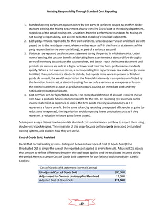 Isolating Responsibility Through Standard Cost Reporting
164
1. Standard costing purges an account owned by one party of variances caused by another. Under
standard costing, the Mixing department always transfers $30 of cost to the Baking department,
regardless of the actual mixing cost. Deviations from the performance standards for Mixing are
not Baking’s responsibility, and are not reported on Baking’s financial statements.
2. Each party remains responsible for their own variances. Since cost overruns or underruns are not
passed on to the next department, where are they reported? In the financial statements of the
party responsible for the overrun (Mixing), as part of a variance account!
3. Variances are reported on the income statement during the period in which they arise. Under
normal costing, the costs or benefits of deviating from a performance standard flow through a
series of inventory accounts on the balance sheet, and do not reach the income statement until
products or services are sold at a higher or lower cost than the firm’s performance standards
specify. When a cost overrun occurs, a normal-costing firm reports fewer raw materials (or more
liabilities) than performance standards dictate, but reports more work-in-process or finished
goods. As a result, the wealth reported on the financial statements is completely unaffected by
the deviation. In contrast, a standard-costing firm records a variance as an expense or loss on
the income statement as soon as production occurs, causing an immediate and (and very
noticeable) reduction of wealth.
4. Cost overruns are not reported as assets. The conceptual definition of an asset requires that an
item have a probable future economic benefit for the firm. By recording cost overruns on the
income statement as expenses or losses, the firm avoids treating wasted money as if it
represents a future benefit. By the same token, by recording unexpected efficiencies as gains (or
reductions in expenses), the organization avoids reporting lower production costs as if they
represent a reduction in future gains (lower assets).
Subsequent essays discuss how to calculate standard costs and variances, and how to record them using
double-entry bookkeeping. The remainder of this essay focuses on the reports generated by standard
costing systems, and explains how they are useful.
Cost of Goods Sold, Revisited
Recall that normal costing systems distinguish between two types of Cost of Goods Sold (CGS).
Unadjusted CGS is simply the sum of the reported cost applied to every item sold. Adjusted CGS adjusts
that amount to reflect differences between the total costs applied and the total costs incurred during
the period. Here is a sample Cost of Goods Sold statement for our fictional cookie producer, Careful
Cookies:
Cost of Goods Sold Statement (Normal Costing)
Unadjusted Cost of Goods Sold 100,000
Adjustment for Over- or Underapplied Overhead 12,000
Adjusted Cost of Goods Sold 112,000
 
