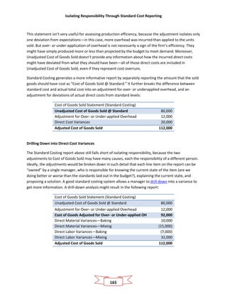 Isolating Responsibility Through Standard Cost Reporting
165
This statement isn’t very useful for assessing production efficiency, because the adjustment isolates only
one deviation from expectations—in this case, more overhead was incurred than applied to the units
sold. But over- or under-application of overhead is not necessarily a sign of the firm’s efficiency. They
might have simply produced more or less than projected by the budget to meet demand. Moreover,
Unadjusted Cost of Goods Sold doesn’t provide any information about how the incurred direct costs
might have deviated from what they should have been—all of those direct costs are included in
Unadjusted Cost of Goods Sold, even if they represent cost overruns.
Standard Costing generates a more informative report by separately reporting the amount that the sold
goods should have cost as “Cost of Goods Sold @ Standard.” It further breaks the difference between
standard cost and actual total cost into an adjustment for over- or underapplied overhead, and an
adjustment for deviations of actual direct costs from standard levels:
Cost of Goods Sold Statement (Standard Costing)
Unadjusted Cost of Goods Sold @ Standard 80,000
Adjustment for Over- or Under-applied Overhead 12,000
Direct Cost Variances 20,000
Adjusted Cost of Goods Sold 112,000
Drilling Down into Direct Cost Variances
The Standard Costing report above still falls short of isolating responsibility, because the two
adjustments to Cost of Goods Sold may have many causes, each the responsibility of a different person.
Ideally, the adjustments would be broken down in such detail that each line item on the report can be
“owned” by a single manager, who is responsible for knowing the current state of the item (are we
doing better or worse than the standards laid out in the budget?), explaining the current state, and
proposing a solution. A good standard costing system allows a manager to drill down into a variance to
get more information. A drill-down analysis might result in the following report:
Cost of Goods Sold Statement (Standard Costing)
Unadjusted Cost of Goods Sold @ Standard 80,000
Adjustment for Over- or Under-applied Overhead 12,000
Cost of Goods Adjusted for Over- or Under-applied OH 92,000
Direct Material Variances—Baking 10,000
Direct Material Variances—Mixing (15,000)
Direct Labor Variances—Baking (7,000)
Direct Labor Variances—Mixing 32,000
Adjusted Cost of Goods Sold 112,000
 