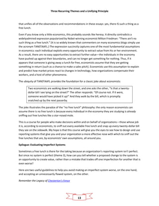 Three Recurring Themes and a Unifying Principle
13
that unifies all of the observations and recommendations in these essays: yes, there IS such a thing as a
free lunch.
Even if you know only a little economics, this probably sounds like heresy. It directly contradicts a
widelyadmired expression popularized by Nobel-winning economist Milton Friedman: “There ain’t no
such thing as a free lunch.” (It is so widely known that commenters on many economics blogs simply use
the acronym TANSTAAFL.) The expression succinctly captures one of the most fundamental assumptions
in economics: each individual exploits every opportunity to extract value from his or her environment.
As a result, there are no easy opportunities to extract further value—the individuals in the economy
have pushed up against their boundaries, and can no longer get something for nothing. Thus, if it
appears that someone is giving away a lunch for free, economists assume that they are getting
something in return (such as a chance to make a sales pitch). Economists use this assumption to explain
and predict how market prices react to changes in technology, how organizations compensate their
workers, and a host of other phenomena.
The ubiquity of TANSTAAFL provides the foundation for a classic joke about economists:
Two economists are walking down the street, and one asks the other, “Is that a twenty-
dollar bill I see lying on the street?” The other responds: “Of course not. If it were,
someone would have picked it up!” And they walk by the bill, which is promptly
snatched up by the next passerby.
The joke illustrates the paradox of the “no free lunch” philosophy: the only reason economists can
assume there is no free lunch is because every individual in the economy they are studying is already
sniffing out free lunches like a star-nosed mole.
This is a course for people who make decisions within and on behalf of organizations—those whose job
it is, according to economists, to sniff out every available free lunch and snap up every twenty-dollar bill
they see on the sidewalk. My hope is that this course will give you the eyes to see how to design and use
reporting systems that give you and your organization a more effective nose with which to sniff out the
free lunches that are, by economists’ own assumptions, all around you.
Epilogue: Evaluating Imperfect Systems
Sometimes a free lunch is there for the taking because an organization’s reporting system isn’t perfect.
But since no system is perfect (theme 3), how can you tell whether a proposed change to the system is
an opportunity to create value, rather than a mistake that trades off one imperfection for another that is
even worse?
Here are two useful guidelines to help you avoid making an imperfect system worse, on the one hand,
and accepting an unnecessarily flawed system, on the other.
Remember the Legacy of Chesterton’s Fence
 