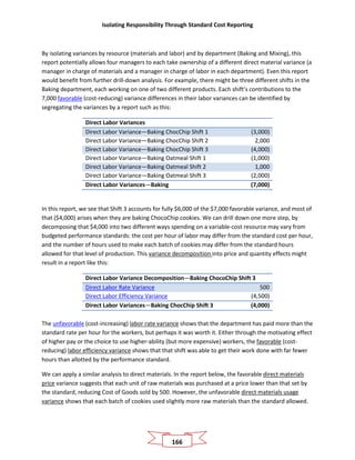 Isolating Responsibility Through Standard Cost Reporting
166
By isolating variances by resource (materials and labor) and by department (Baking and Mixing), this
report potentially allows four managers to each take ownership of a different direct material variance (a
manager in charge of materials and a manager in charge of labor in each department). Even this report
would benefit from further drill-down analysis. For example, there might be three different shifts in the
Baking department, each working on one of two different products. Each shift’s contributions to the
7,000 favorable (cost-reducing) variance differences in their labor variances can be identified by
segregating the variances by a report such as this:
Direct Labor Variances
Direct Labor Variance—Baking ChocChip Shift 1 (3,000)
Direct Labor Variance—Baking ChocChip Shift 2 2,000
Direct Labor Variance—Baking ChocChip Shift 3 (4,000)
Direct Labor Variance—Baking Oatmeal Shift 1 (1,000)
Direct Labor Variance—Baking Oatmeal Shift 2 1,000
Direct Labor Variance—Baking Oatmeal Shift 3 (2,000)
Direct Labor Variances—Baking (7,000)
In this report, we see that Shift 3 accounts for fully $6,000 of the $7,000 favorable variance, and most of
that ($4,000) arises when they are baking ChocoChip cookies. We can drill down one more step, by
decomposing that $4,000 into two different ways spending on a variable-cost resource may vary from
budgeted performance standards: the cost per hour of labor may differ from the standard cost per hour,
and the number of hours used to make each batch of cookies may differ from the standard hours
allowed for that level of production. This variance decomposition into price and quantity effects might
result in a report like this:
Direct Labor Variance Decomposition—Baking ChocoChip Shift 3
Direct Labor Rate Variance 500
Direct Labor Efficiency Variance (4,500)
Direct Labor Variances—Baking ChocChip Shift 3 (4,000)
The unfavorable (cost-increasing) labor rate variance shows that the department has paid more than the
standard rate per hour for the workers, but perhaps it was worth it. Either through the motivating effect
of higher pay or the choice to use higher-ability (but more expensive) workers, the favorable (cost-
reducing) labor efficiency variance shows that that shift was able to get their work done with far fewer
hours than allotted by the performance standard.
We can apply a similar analysis to direct materials. In the report below, the favorable direct materials
price variance suggests that each unit of raw materials was purchased at a price lower than that set by
the standard, reducing Cost of Goods sold by 500. However, the unfavorable direct materials usage
variance shows that each batch of cookies used slightly more raw materials than the standard allowed.
 