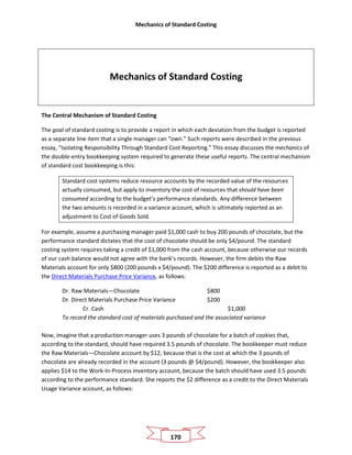 Mechanics of Standard Costing
170
Mechanics of Standard Costing
The Central Mechanism of Standard Costing
The goal of standard costing is to provide a report in which each deviation from the budget is reported
as a separate line item that a single manager can “own.” Such reports were described in the previous
essay, “Isolating Responsibility Through Standard Cost Reporting.” This essay discusses the mechanics of
the double-entry bookkeeping system required to generate these useful reports. The central mechanism
of standard cost bookkeeping is this:
Standard cost systems reduce resource accounts by the recorded value of the resources
actually consumed, but apply to inventory the cost of resources that should have been
consumed according to the budget’s performance standards. Any difference between
the two amounts is recorded in a variance account, which is ultimately reported as an
adjustment to Cost of Goods Sold.
For example, assume a purchasing manager paid $1,000 cash to buy 200 pounds of chocolate, but the
performance standard dictates that the cost of chocolate should be only $4/pound. The standard
costing system requires taking a credit of $1,000 from the cash account, because otherwise our records
of our cash balance would not agree with the bank’s records. However, the firm debits the Raw
Materials account for only $800 (200 pounds x $4/pound). The $200 difference is reported as a debit to
the Direct Materials Purchase Price Variance, as follows:
Dr. Raw Materials—Chocolate $800
Dr. Direct Materials Purchase Price Variance $200
Cr. Cash $1,000
To record the standard cost of materials purchased and the associated variance
Now, imagine that a production manager uses 3 pounds of chocolate for a batch of cookies that,
according to the standard, should have required 3.5 pounds of chocolate. The bookkeeper must reduce
the Raw Materials—Chocolate account by $12, because that is the cost at which the 3 pounds of
chocolate are already recorded in the account (3 pounds @ $4/pound). However, the bookkeeper also
applies $14 to the Work-In-Process Inventory account, because the batch should have used 3.5 pounds
according to the performance standard. She reports the $2 difference as a credit to the Direct Materials
Usage Variance account, as follows:
 
