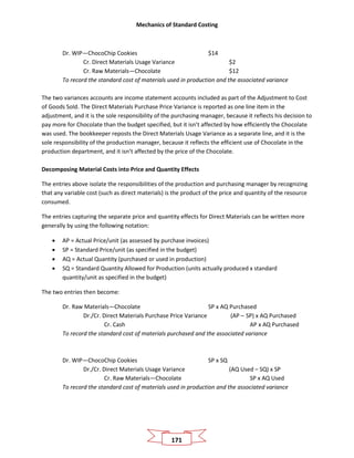 Mechanics of Standard Costing
171
Dr. WIP—ChocoChip Cookies $14
Cr. Direct Materials Usage Variance $2
Cr. Raw Materials—Chocolate $12
To record the standard cost of materials used in production and the associated variance
The two variances accounts are income statement accounts included as part of the Adjustment to Cost
of Goods Sold. The Direct Materials Purchase Price Variance is reported as one line item in the
adjustment, and it is the sole responsibility of the purchasing manager, because it reflects his decision to
pay more for Chocolate than the budget specified, but it isn’t affected by how efficiently the Chocolate
was used. The bookkeeper reposts the Direct Materials Usage Variance as a separate line, and it is the
sole responsibility of the production manager, because it reflects the efficient use of Chocolate in the
production department, and it isn’t affected by the price of the Chocolate.
Decomposing Material Costs into Price and Quantity Effects
The entries above isolate the responsibilities of the production and purchasing manager by recognizing
that any variable cost (such as direct materials) is the product of the price and quantity of the resource
consumed.
The entries capturing the separate price and quantity effects for Direct Materials can be written more
generally by using the following notation:
• AP = Actual Price/unit (as assessed by purchase invoices)
• SP = Standard Price/unit (as specified in the budget)
• AQ = Actual Quantity (purchased or used in production)
• SQ = Standard Quantity Allowed for Production (units actually produced x standard
quantity/unit as specified in the budget)
The two entries then become:
Dr. Raw Materials—Chocolate SP x AQ Purchased
Dr./Cr. Direct Materials Purchase Price Variance (AP – SP) x AQ Purchased
Cr. Cash AP x AQ Purchased
To record the standard cost of materials purchased and the associated variance
Dr. WIP—ChocoChip Cookies SP x SQ
Dr./Cr. Direct Materials Usage Variance (AQ Used – SQ) x SP
Cr. Raw Materials—Chocolate SP x AQ Used
To record the standard cost of materials used in production and the associated variance
 