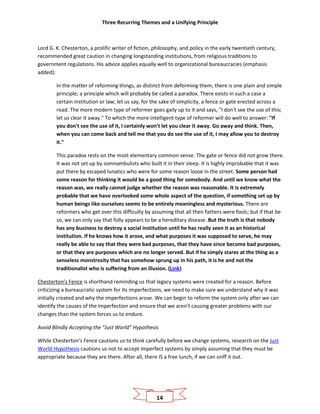 Three Recurring Themes and a Unifying Principle
14
Lord G. K. Chesterton, a prolific writer of fiction, philosophy, and policy in the early twentieth century,
recommended great caution in changing longstanding institutions, from religious traditions to
government regulations. His advice applies equally well to organizational bureaucracies (emphasis
added):
In the matter of reforming things, as distinct from deforming them, there is one plain and simple
principle; a principle which will probably be called a paradox. There exists in such a case a
certain institution or law; let us say, for the sake of simplicity, a fence or gate erected across a
road. The more modern type of reformer goes gaily up to it and says, "I don't see the use of this;
let us clear it away." To which the more intelligent type of reformer will do well to answer: "If
you don't see the use of it, I certainly won't let you clear it away. Go away and think. Then,
when you can come back and tell me that you do see the use of it, I may allow you to destroy
it."
This paradox rests on the most elementary common sense. The gate or fence did not grow there.
It was not set up by somnambulists who built it in their sleep. It is highly improbable that it was
put there by escaped lunatics who were for some reason loose in the street. Some person had
some reason for thinking it would be a good thing for somebody. And until we know what the
reason was, we really cannot judge whether the reason was reasonable. It is extremely
probable that we have overlooked some whole aspect of the question, if something set up by
human beings like ourselves seems to be entirely meaningless and mysterious. There are
reformers who get over this difficulty by assuming that all their fathers were fools; but if that be
so, we can only say that folly appears to be a hereditary disease. But the truth is that nobody
has any business to destroy a social institution until he has really seen it as an historical
institution. If he knows how it arose, and what purposes it was supposed to serve, he may
really be able to say that they were bad purposes, that they have since become bad purposes,
or that they are purposes which are no longer served. But if he simply stares at the thing as a
senseless monstrosity that has somehow sprung up in his path, it is he and not the
traditionalist who is suffering from an illusion. (Link)
Chesterton’s Fence is shorthand reminding us that legacy systems were created for a reason. Before
criticizing a bureaucratic system for its imperfections, we need to make sure we understand why it was
initially created and why the imperfections arose. We can begin to reform the system only after we can
identify the causes of the imperfection and ensure that we aren’t causing greater problems with our
changes than the system forces us to endure.
Avoid Blindly Accepting the “Just World” Hypothesis
While Chesterton’s Fence cautions us to think carefully before we change systems, research on the Just
World Hypothesis cautions us not to accept imperfect systems by simply assuming that they must be
appropriate because they are there. After all, there IS a free lunch, if we can sniff it out.
 