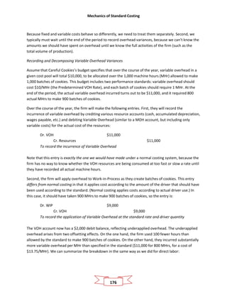 Mechanics of Standard Costing
176
Because fixed and variable costs behave so differently, we need to treat them separately. Second, we
typically must wait until the end of the period to record overhead variances, because we can’t know the
amounts we should have spent on overhead until we know the full activities of the firm (such as the
total volume of production).
Recording and Decomposing Variable Overhead Variances
Assume that Careful Cookies’s budget specifies that over the course of the year, variable overhead in a
given cost pool will total $10,000, to be allocated over the 1,000 machine hours (MHr) allowed to make
1,000 batches of cookies. This budget includes two performance standards: variable overhead should
cost $10/MHr (the Predetermined VOH Rate), and each batch of cookies should require 1 MHr. At the
end of the period, the actual variable overhead incurred turns out to be $11,000, and it required 800
actual MHrs to make 900 batches of cookies.
Over the course of the year, the firm will make the following entries. First, they will record the
incurrence of variable overhead by crediting various resource accounts (cash, accumulated depreciation,
wages payable, etc.) and debiting Variable Overhead (similar to a MOH account, but including only
variable costs) for the actual cost of the resources:
Dr. VOH $11,000
Cr. Resources $11,000
To record the incurrence of Variable Overhead
Note that this entry is exactly the one we would have made under a normal costing system, because the
firm has no way to know whether the VOH resources are being consumed at too fast or slow a rate until
they have recorded all actual machine hours.
Second, the firm will apply overhead to Work-in-Process as they create batches of cookies. This entry
differs from normal costing in that it applies cost according to the amount of the driver that should have
been used according to the standard. (Normal costing applies costs according to actual driver use.) In
this case, it should have taken 900 MHrs to make 900 batches of cookies, so the entry is:
Dr. WIP $9,000
Cr. VOH $9,000
To record the application of Variable Overhead at the standard rate and driver quantity
The VOH account now has a $2,000 debit balance, reflecting underapplied overhead. The underapplied
overhead arises from two offsetting effects. On the one hand, the firm used 100 fewer hours than
allowed by the standard to make 900 batches of cookies. On the other hand, they incurred substantially
more variable overhead per MHr than specified in the standard ($11,000 for 800 MHrs, for a cost of
$13.75/MHr). We can summarize the breakdown in the same way as we did for direct labor:
 