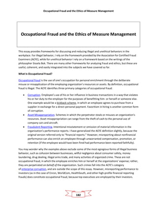 Occupational Fraud and the Ethics of Measure Management
182
Occupational Fraud and the Ethics of Measure Management
This essay provides frameworks for discussing and reducing illegal and unethical behaviors in the
workplace. For illegal behavior, I rely on the framework provided by the Association for Certified Fraud
Examiners (ACFE), while for unethical behavior I rely on a framework based on the writings of the
philosopher Sissela Bok. There are many other frameworks for analyzing fraud and ethics, but these are
useful, coherent, and easily integrated into the subjects we have covered so far.
What Is Occupational Fraud?
Occupational fraud is the use of one’s occupation for personal enrichment through the deliberate
misuse or misapplication of the employing organization’s resources or assets. By definition, occupational
fraud is illegal. The ACFE identifies three primary categories of occupational fraud:
• Corruption. Employee’s use of his or her influence in business transactions in a way that violates
his or her duty to the employer for the purposes of benefitting him- or herself or someone else.
One example would be a kickback scheme, in which an employee agrees to purchase from a
supplier in exchange for a direct personal payment. Favoritism in hiring is another common form
of corruption.
• Asset Misappropriation. Schemes in which the perpetrator steals or misuses an organization’s
resources. Asset misappropriation can range from the theft of cash to the personal use of
company cars and aircraft.
• Fraudulent Reporting. Intentional misstatement or omission of material information in the
organization’s performance reports. I have generalized the ACFE definition slightly, because the
original version referred only to “financial reports.” However, misreporting about nonfinancial
performance can also enrich an employee through unwarranted compensation, promotion, or
retention (if the employee would have been fired had performance been reported faithfully).
You may wonder why the examples above exclude some of the most egregious forms of illegal business
behavior, such as collusion between businesses, willful negligence about consumer safety, money
laundering, drug dealing, illegal arms trade, and many activities of organized crime. These are not
occupational fraud, in which the employee enriches him or herself at the organizations’ expense; rather,
they are perpetrated on behalf of the organization. Such crimes fall into the ACFE’s category
of enterprise corruption, and are outside the scope of this essay. However, misreporting performance to
investors (as in the case of Enron, WorldCom, HealthSouth, and other high-profile financial reporting
frauds) does constitute occupational fraud, because top executives are employed by their investors.
 