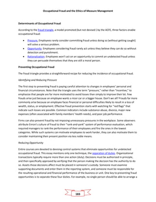 Occupational Fraud and the Ethics of Measure Management
183
Determinants of Occupational Fraud
According to the fraud triangle, a model promoted (but not devised ) by the ACFE, three factors enable
occupational fraud:
• Pressure. Employees rarely consider committing fraud unless doing so (without getting caught)
will solve a serious problem.
• Opportunity. Employees considering fraud rarely act unless they believe they can do so without
detection and punishment.
• Rationalization. Employees won’t act on an opportunity to commit an undetected fraud unless
they can persuade themselves that they are still a moral person.
Preventing Occupational Fraud
The fraud triangle provides a straightforward recipe for reducing the incidence of occupational fraud.
Identifying and Reducing Pressure
The first step to preventing fraud is paying careful attention to changes in employees’ personal and
financial circumstances. Note that the triangle uses the term “pressure,” rather than “incentive,” to
emphasize that people are far more motivated to avoid losses than simply to improve their lot. Few
frauds arise just because an employee wants a nicer car or a bigger house. Don’t we all? Frauds far more
commonly arise because an employee faces financial or personal difficulties likely to result in a loss of
wealth, status, or employment. Effective fraud prevention starts with watching for “red flags” that
indicate such losses are possible. Common indicators include substance abuse, divorce, major new
expenses (often associated with family members’ health needs), and poor job performance.
Firms can also prevent fraud by not imposing unnecessary pressures in the workplace. Some observers
attribute Enron’s culture of fraud to their “rank-and-yank” system of performance evaluation, which
required managers to rank the performance of their employees and fire the ones in the lowest
categories. While such systems can motivate employees to work harder, they can also motivate them to
consider maintaining their present position via less noble means.
Reducing Opportunity
Entire courses are devoted to devising control systems that eliminate opportunities for undetected
occupational fraud. This essay mentions only one technique, the separation of duties. Organizational
transactions typically require more than one action (duty). Decisions must be authorized in principle,
and then specifically approved by verifying that the person making the decision has the authority to do
so. Assets those decisions affect must be placed in someone’s custody. Someone must examine
supporting documents and enter them in the reporting system, and someone must be responsible for
the resulting operational and financial performance of the business or unit. One key to preventing fraud
opportunities is to separate these four duties. For example, no single person should be able to arrange a
 