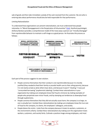 Occupational Fraud and the Ethics of Measure Management
184
sale of goods and then take immediate custody of the cash received from the customer. No one who is
entering data about performance should also be held responsible for that performance.
Limiting Rationalization
To understand how organizations can prevent rationalization, we must understand how people
rationalize. In “Moral Disengagement in the Perpetration of Inhumanities” (link), Stanford psychologist
Anthony Bandura provides a comprehensive model of the many ways a person can “morally disengage”
from reprehensible behavior to maintain a self-image as a good person. He illustrates the process as
follows:
Each part of the process suggests its own solution.
• People convince themselves that their conduct is not reprehensible because it is morally
justified (they needed to feed their family or provide health care to their ailing parents), because
it is not nearly as bad as what others have done, and because it wasn’t “stealing,” it was just
“unrecorded borrowing” (euphemistic labeling). Combat these rationalizations in your
organization by making sure employees know that fraud is immoral, by making examples of
people who perpetrate even minor frauds, and by stamping out tendencies to downplay fraud
through euphemisms.
• People convince themselves that they did not actually cause harm; the company is so large, no
one is actually hurt. Combat these rationalizations by making sure employees know the true cost
of fraud to the company, its clients, the employees’ colleagues, and society.
• People blame the victim: I stole from the company because it treats its workers, customers, or
the environment unfairly. Combat these rationalizations by making sure the organization treats
workers, customers, and society fairly. Cultivate a positive image among employees, and most
 