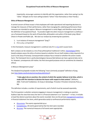 Occupational Fraud and the Ethics of Measure Management
185
importantly, encourage customers to identify with the organization, rather than seeing it as the
“other.” (People are far more willing to blame “others” than themselves or their friends.)
Ethics of Measure Management
A central concern of these essays is that employees will make operational and reporting decisions to
manage the measures of their performance, rather than managing the underlying performance those
measures are intended to capture. Measure management is rarely illegal, and therefore rarely meets
the definition of occupational fraud. To provide insight into when measure management is unethical, I
use a framework based on the work of Sissela Bok, philosopher and author of the book Lying: Moral
Choice in Private and Public Life, We start our analysis by answering two questions:
1. Is an instance of measure management “lying”?
2. If it is a lie, is it harmful?
In this framework, measure management is unethical only if it is a lie and it causes harm.
Bok’s analysis can be viewed as a mix of two philosophical traditional in ethics. Deontological (duty-
based) analyses assess the ethics of actions based on whether the act itself violates a duty required of us
(such as the duty of honesty). Consequentialist analyses focus instead on whether the action creates
harm. The framework here is partly deontological, because Bok believes we have a general duty not to
lie. However, consequences still matter; lies that serve good purposes and can sometimes be viewed as
ethical.
Is Measure Management Lying?
The Stanford Encyclopedia includes the following “most commonly accepted” definition of lying
(see http://plato.stanford.edu/entries/lying-definition/):
“I take a lie to be an assertion, the content of which the speaker believes to be false, which is
made with the intention to deceive the hearer with respect to that content.” (Williams,
2002. Truth and Truthfulness: An Essay in Genealogy. Princeton: Princeton University Press, p.
96)
This definition includes a number of requirements, each of which must be assessed separately.
The first question is whether someone engaging in measure management is making an assertion.
Auditors take the view that every line item in a financial statement is an “assertion”—in fact, it includes
at least five distinct assertions about the events recorded. Here are the primary management assertions
in financial statement line items, which generalize easily to nonfinancial performance reports.
• Occurrence. The events reported did occur.
• Completeness. All events governed by that line item were recorded.
• Accuracy. The numerical measures of all events were appropriate.
 