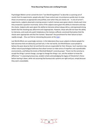 Three Recurring Themes and a Unifying Principle
15
Psychologist Melvin Lerner coined the term “Just World hypothesis” to describe a surprising set of
results from his experiments: people who don’t have control over circumstances quickly learn to view
those circumstances as appropriate and justified, even when they are clearly not. In one of Lerner’s
experiments, subjects observed a training session in which trainees were given electric shocks each time
they answered a question incorrectly. Some of the subjects were given the ability to intervene and stop
the shocks. Subjects who were given the ability to intervene almost always did so, and expressed strong
beliefs that the shocking was abhorrent and inappropriate. However, those who did not have the ability
to intervene, and could only watch helplessly as the trainees suffered, convinced themselves that the
shocks were appropriate and that the trainees “deserved” the punishment for their failure to learn
rapidly enough. (You can find an interesting discussion at this link.)
Just World effects are surprisingly common. In the laboratory they cause subjects to blame people for
bad outcomes that are obviously just bad luck; in the real world, Just World biases cause people to
believe the poor deserve their lot and that the sick are responsible for their illnesses. Such reactions may
reflect natural psychological defenses that allow humans to make sense of imperfect and unpredictable
environments, and follow the tenets of Reinhold Niebuhr’s serenity prayer: “Grant me the serenity to
accept the things I cannot change, courage to change the things I can, and the wisdom to know the
difference.” In assessing bureaucracy, wisdom entails acknowledging the legacy of Chesterton’s fence
before tearing it down, while not assuming that bureaucratic systems are right and just, simply because
they seem unavoidable.
 
