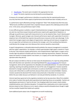 Occupational Fraud and the Ethics of Measure Management
186
• Classification. The events were included in the appropriate line item.
• Cutoff. The events reported occurred during this accounting period.
A measure of a manager’s performance is therefore an assertion that the reported performance
occurred, that there aren’t other aspects of performance that should have been included, and so on.
Is a performance report affected by earnings management “false”? We already know (from the essay
“What Counts and What Is Counted”) that a reported measure captures the underlying construct with
error. In this sense, every performance report is false.
A more difficult question is whether a report’s falsehood deceives managers. Any good manager (at least
one who has read these essays) interprets performance reports with a good deal of skepticism, so
although any performance report with measurement error can be viewed as false, it won’t deceive good
managers. Moreover, good managers also interpret performance reports with a good deal of cynicism—
skepticism born of the belief that reporters bias performance measures to their own advantage. To the
extent that managers expect some degree of opportunistic reporting and real measure management,
one can argue that such behaviors do not deceive the manager, and in fact avoiding these behaviors
could deceive the manager even more (because their cynicism would be unwarranted).
A report’s deceptiveness is ultimately determined by whether the measure management is consistent
with the reader’s expectations. For example, a school superintendent might expect a teacher to “teach
to the test” that measures student performance, and a hospital director might expect a surgery unit to
transfer high-risk patients to facilities with less onerous reporting requirements. However, few would
expect the teacher to change students’ test answers, or a surgery unit to state that patients survived an
operation when they did not.
My own analysis (not Bok’s) is that we can best assess the deceptiveness of a report by asking whether
those with discretion over operations and reporting followed the rules of engagement for measure
management, which set the expectations for allowable and unallowable behavior. For external financial
reporting, reporting and auditing standards set most of the rules of engagement. Investors would be
deceived if a manager reported sales commissions as assets (a classification assertion), or reported a
January sale in December (a cutoff assertion), because these actions are clearly forbidden. However,
investors would not be deceived if the investors discounted sales in December to increase income
before the year ended, because such behavior is not only permitted by standards, it is common.
Internal reporting is governed not by regulatory standards, but by top executives. Many firms establish
strict codes of conduct that specify what operational and reporting choices are acceptable. Teachers are
typically given permission to “teach to the test,” but changing student test answers clearly violates
established policies and is therefore deceptive. If a hospital had a stated policy not to make treatment
decisions based on their influence on error reports, doing so would be deceptive (even though it might
not be at another hospital that lacked such a policy).
Some additional points about rules of engagement are worth emphasizing:
 
