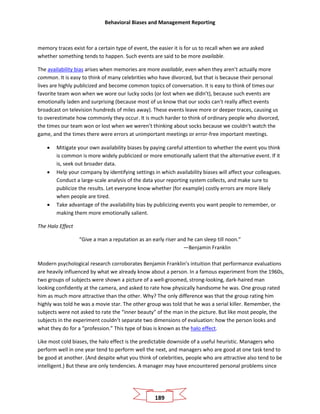 Behavioral Biases and Management Reporting
189
memory traces exist for a certain type of event, the easier it is for us to recall when we are asked
whether something tends to happen. Such events are said to be more available.
The availability bias arises when memories are more available, even when they aren’t actually more
common. It is easy to think of many celebrities who have divorced, but that is because their personal
lives are highly publicized and become common topics of conversation. It is easy to think of times our
favorite team won when we wore our lucky socks (or lost when we didn’t), because such events are
emotionally laden and surprising (because most of us know that our socks can’t really affect events
broadcast on television hundreds of miles away). These events leave more or deeper traces, causing us
to overestimate how commonly they occur. It is much harder to think of ordinary people who divorced,
the times our team won or lost when we weren’t thinking about socks because we couldn’t watch the
game, and the times there were errors at unimportant meetings or error-free important meetings.
• Mitigate your own availability biases by paying careful attention to whether the event you think
is common is more widely publicized or more emotionally salient that the alternative event. If it
is, seek out broader data.
• Help your company by identifying settings in which availability biases will affect your colleagues.
Conduct a large-scale analysis of the data your reporting system collects, and make sure to
publicize the results. Let everyone know whether (for example) costly errors are more likely
when people are tired.
• Take advantage of the availability bias by publicizing events you want people to remember, or
making them more emotionally salient.
The Halo Effect
“Give a man a reputation as an early riser and he can sleep till noon.”
—Benjamin Franklin
Modern psychological research corroborates Benjamin Franklin’s intuition that performance evaluations
are heavily influenced by what we already know about a person. In a famous experiment from the 1960s,
two groups of subjects were shown a picture of a well-groomed, strong-looking, dark-haired man
looking confidently at the camera, and asked to rate how physically handsome he was. One group rated
him as much more attractive than the other. Why? The only difference was that the group rating him
highly was told he was a movie star. The other group was told that he was a serial killer. Remember, the
subjects were not asked to rate the “inner beauty” of the man in the picture. But like most people, the
subjects in the experiment couldn’t separate two dimensions of evaluation: how the person looks and
what they do for a “profession.” This type of bias is known as the halo effect.
Like most cold biases, the halo effect is the predictable downside of a useful heuristic. Managers who
perform well in one year tend to perform well the next, and managers who are good at one task tend to
be good at another. (And despite what you think of celebrities, people who are attractive also tend to be
intelligent.) But these are only tendencies. A manager may have encountered personal problems since
 