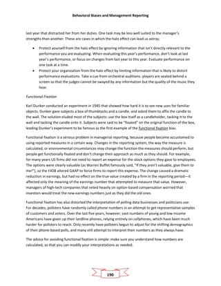 Behavioral Biases and Management Reporting
190
last year that distracted her from her duties. One task may be less well suited to the manager’s
strengths than another. These are cases in which the halo effect can lead us astray.
• Protect yourself from the halo effect by ignoring information that isn’t directly relevant to the
performance you are evaluating. When evaluating this year’s performance, don’t look at last
year’s performance, or focus on changes from last year to this year. Evaluate performance on
one task at a time.
• Protect your organization from the halo effect by limiting information that is likely to distort
performance evaluations. Take a cue from orchestral auditions: players are seated behind a
screen so that the judges cannot be swayed by any information but the quality of the music they
hear.
Functional Fixation
Karl Dunker conducted an experiment in 1945 that showed how hard it is to see new uses for familiar
objects. Dunker gave subjects a box of thumbtacks and a candle, and asked them to affix the candle to
the wall. The solution eluded most of the subjects: use the box itself as a candleholder, tacking it to the
wall and tacking the candle onto it. Subjects were said to be “fixated” on the original function of the box,
leading Dunker’s experiment to be famous as the first example of the functional fixation bias.
Functional fixation is a serious problem in managerial reporting, because people become accustomed to
using reported measures in a certain way. Changes in the reporting system, the way the measure is
calculated, or environmental circumstances may change the function the measures should perform, but
people get functionally fixated and don’t change their approach as much as they should. For example,
for many years US firms did not need to report an expense for the stock options they gave to employees.
The options were clearly valuable (as Warren Buffet famously said, “If they aren’t valuable, give them to
me!”), so the FASB altered GAAP to force firms to report this expense. The change caused a dramatic
reduction in earnings, but had no effect on the true value created by a firm in the reporting period—it
affected only the meaning of the earnings number that attempted to measure that value. However,
managers of high-tech companies that relied heavily on option-based compensation worried that
investors would treat the new earnings numbers just as they did the old ones.
Functional fixation has also distorted the interpretation of polling data businesses and politicians use.
For decades, pollsters have randomly called phone numbers in an attempt to get representative samples
of customers and voters. Over the last five years, however, vast numbers of young and low-income
Americans have given up their landline phones, relying entirely on cellphones, which have been much
harder for pollsters to reach. Only recently have pollsters begun to adjust for the shifting demographics
of their phone-based polls, and many still attempt to interpret their numbers as they always have.
The advice for avoiding functional fixation is simple: make sure you understand how numbers are
calculated, so that you can modify your interpretations as needed.
 
