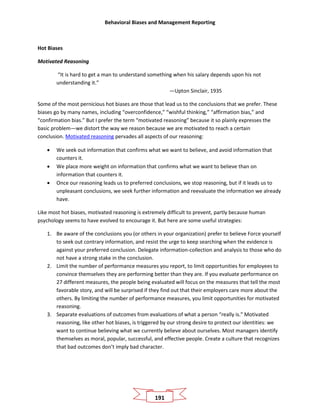Behavioral Biases and Management Reporting
191
Hot Biases
Motivated Reasoning
“It is hard to get a man to understand something when his salary depends upon his not
understanding it.”
—Upton Sinclair, 1935
Some of the most pernicious hot biases are those that lead us to the conclusions that we prefer. These
biases go by many names, including “overconfidence,” “wishful thinking,” “affirmation bias,” and
“confirmation bias.” But I prefer the term “motivated reasoning” because it so plainly expresses the
basic problem—we distort the way we reason because we are motivated to reach a certain
conclusion. Motivated reasoning pervades all aspects of our reasoning:
• We seek out information that confirms what we want to believe, and avoid information that
counters it.
• We place more weight on information that confirms what we want to believe than on
information that counters it.
• Once our reasoning leads us to preferred conclusions, we stop reasoning, but if it leads us to
unpleasant conclusions, we seek further information and reevaluate the information we already
have.
Like most hot biases, motivated reasoning is extremely difficult to prevent, partly because human
psychology seems to have evolved to encourage it. But here are some useful strategies:
1. Be aware of the conclusions you (or others in your organization) prefer to believe Force yourself
to seek out contrary information, and resist the urge to keep searching when the evidence is
against your preferred conclusion. Delegate information-collection and analysis to those who do
not have a strong stake in the conclusion.
2. Limit the number of performance measures you report, to limit opportunities for employees to
convince themselves they are performing better than they are. If you evaluate performance on
27 different measures, the people being evaluated will focus on the measures that tell the most
favorable story, and will be surprised if they find out that their employers care more about the
others. By limiting the number of performance measures, you limit opportunities for motivated
reasoning.
3. Separate evaluations of outcomes from evaluations of what a person “really is.” Motivated
reasoning, like other hot biases, is triggered by our strong desire to protect our identities: we
want to continue believing what we currently believe about ourselves. Most managers identify
themselves as moral, popular, successful, and effective people. Create a culture that recognizes
that bad outcomes don’t imply bad character.
 