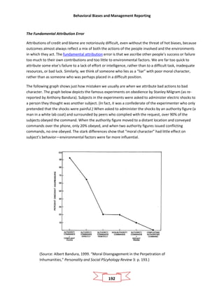 Behavioral Biases and Management Reporting
192
The Fundamental Attribution Error
Attributions of credit and blame are notoriously difficult, even without the threat of hot biases, because
outcomes almost always reflect a mix of both the actions of the people involved and the environments
in which they act. The fundamental attribution error is that we ascribe other people’s success or failure
too much to their own contributions and too little to environmental factors. We are far too quick to
attribute some else’s failure to a lack of effort or intelligence, rather than to a difficult task, inadequate
resources, or bad luck. Similarly, we think of someone who lies as a “liar” with poor moral character,
rather than as someone who was perhaps placed in a difficult position.
The following graph shows just how mistaken we usually are when we attribute bad actions to bad
character. The graph below depicts the famous experiments on obedience by Stanley Milgram (as re-
reported by Anthony Bandura). Subjects in the experiments were asked to administer electric shocks to
a person they thought was another subject. (In fact, it was a confederate of the experimenter who only
pretended that the shocks were painful.) When asked to administer the shocks by an authority figure (a
man in a white lab coat) and surrounded by peers who complied with the request, over 90% of the
subjects obeyed the command. When the authority figure moved to a distant location and conveyed
commands over the phone, only 20% obeyed, and when two authority figures issued conflicting
commands, no one obeyed. The stark differences show that “moral character” had little effect on
subject’s behavior—environmental factors were far more influential.
(Source: Albert Bandura, 1999. “Moral Disengagement in the Perpetration of
Inhumanities,” Personality and Social PScyhology Review 3: p. 193.)
 