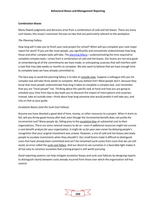 Behavioral Biases and Management Reporting
193
Combination Biases
Many flawed judgments and decisions arise from a combination of cold and hot biases. There are many
such biases; this essay’s conclusion focuses on two that are particularly relevant to the workplace.
The Planning Fallacy
How long will it take you to finish your next project for school? When will you complete your next major
report for work? If you are like most people, you significantly and consistently underestimate how long
those and other complex tasks will take. The planning fallacy—underestimating the time required to
complete complex tasks—arises from a combination of cold and hot biases. Our brains are not very good
at remembering all of the commitments we have made, or anticipating surprises that will interfere with
a task that may take weeks or months to complete. We also want to believe that we have enough time
to complete tasks we have already committed to.
The best way to avoid the planning fallacy is to take an outside view. Suppose a colleague tells you his
complex task will take three weeks to complete. Will you believe him? Most people don’t, because they
know that most people underestimate how long it takes to complete a complex task. Just remember
that you are “most people” too. Thinking about the specific task at hand and how you are going to
schedule your time from day to day leads you to discount the impact of interruptions and surprises.
Instead, take an outside view—think about how long someone else would predict it will take you, and
rely on that as your guide.
Escalation Biases (and the Sunk Cost Fallacy)
Assume you have devoted a good deal of time, money, or other resources to a project. When it starts to
fail, will you throw good money after bad, even though the incremental benefit does not justify the
incremental cost? Many people do, falling prey to the escalation bias at substantial cost to their
organizations. There are some rational reasons to do so—even if additional resources might not survive
a cost-benefit analysis for your organization, it might do so for your own career by delaying people’s
recognition that your original investment was unwise. However, a mix of cold and hot biases also leads
people to escalate investments when they shouldn’t. Our small brains make it difficult to distinguish
costs that have already been committed and can’t be reclaimed (sunk costs) from costs that we can still
avoid, an error called the sunk cost fallacy. And our desire to see ourselves in a favorable light makes it
all too easy to convince ourselves that a losing project is still worth pursuing.
Good reporting systems can help mitigate escalation biases and sunk cost fallacies by designing reports
to distinguish clearly between costs already incurred from those over which the organization still has
control.
 