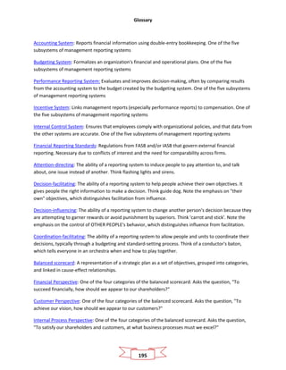 Glossary
195
Accounting System: Reports financial information using double-entry bookkeeping. One of the five
subsystems of management reporting systems
Budgeting System: Formalizes an organization's financial and operational plans. One of the five
subsystems of management reporting systems
Performance Reporting System: Evaluates and improves decision-making, often by comparing results
from the accounting system to the budget created by the budgeting system. One of the five subsystems
of management reporting systems
Incentive System: Links management reports (especially performance reports) to compensation. One of
the five subsystems of management reporting systems
Internal Control System: Ensures that employees comply with organizational policies, and that data from
the other systems are accurate. One of the five subsystems of management reporting systems
Financial Reporting Standards: Regulations from FASB and/or IASB that govern external financial
reporting. Necessary due to conflicts of interest and the need for comparability across firms.
Attention-directing: The ability of a reporting system to induce people to pay attention to, and talk
about, one issue instead of another. Think flashing lights and sirens.
Decision-facilitating: The ability of a reporting system to help people achieve their own objectives. It
gives people the right information to make a decision. Think guide dog. Note the emphasis on "their
own" objectives, which distinguishes facilitation from influence.
Decision-influencing: The ability of a reporting system to change another person's decision because they
are attempting to garner rewards or avoid punishment by superiors. Think 'carrot and stick'. Note the
emphasis on the control of OTHER PEOPLE's behavior, which distinguishes influence from facilitation.
Coordination-facilitating: The ability of a reporting system to allow people and units to coordinate their
decisions, typically through a budgeting and standard-setting process. Think of a conductor's baton,
which tells everyone in an orchestra when and how to play together.
Balanced scorecard: A representation of a strategic plan as a set of objectives, grouped into categories,
and linked in cause-effect relationships.
Financial Perspective: One of the four categories of the balanced scorecard. Asks the question, "To
succeed financially, how should we appear to our shareholders?"
Customer Perspective: One of the four categories of the balanced scorecard. Asks the question, "To
achieve our vision, how should we appear to our customers?"
Internal Process Perspective: One of the four categories of the balanced scorecard. Asks the question,
"To satisfy our shareholders and customers, at what business processes must we excel?"
 