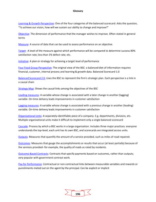 Glossary
196
Learning & Growth Perspective: One of the four categories of the balanced scorecard. Asks the question,
"To achieve our vision, how will we sustain our ability to change and improve?"
Objective: The dimension of performance that the manager wishes to improve. Often stated in general
terms
Measure: A source of data that can be used to assess performance on an objective.
Target: A level of the measure against which performance will be compared to determine success.90%
satisfaction rate; less than 1% defect rate; etc.
Initiative: A plan or strategy for achieving a target level of performance
Four Food Group Perspective: The original view of the BSC: a balanced diet of information requires
financial, customer, internal process and learning & growth data. Balanced Scorecard 1.0
Balanced Scorecard 2.0: Uses the BSC to represent the firm's strategic plan. Each perspective is a link in
a causal chain
Strategy Map: Shows the causal links among the objectives of the BSC
Leading measures: A variable whose change is associated with a later change in another (lagging)
variable. On-time delivery leads improvements in customer satisfaction
Lagging measures: A variable whose change is associated with a previous change in another (leading)
variable. On-time delivery leads improvements in customer satisfaction
Organizational Units: A separately-identifiable piece of a company. E.g. departments, divisions, etc.
Multiple organizational units make it difficult to implement only a single balanced scorecard
Cascade: Process by which a BSC works in a large organization. Includes three major practices: everyone
understands the top-level, each unit has its own BSC, and scorecards are integrated across units.
Outputs: Measures that quantify the amount of a service provided, such as miles of road repaired.
Outcomes: Measures that gauge the accomplishments or results that occur (at least partially) because of
the services provided--for example, the quality of roads as rated by residents.
Outcome-Based Contracts: Contracts that specify payments based on outcomes, rather than outputs;
very popular with government contract work.
Pay for Performance: Contractual or non-contractual links between measurable variables and rewards or
punishments meted out on the agent by the principal. Can be explicit or implicit
 