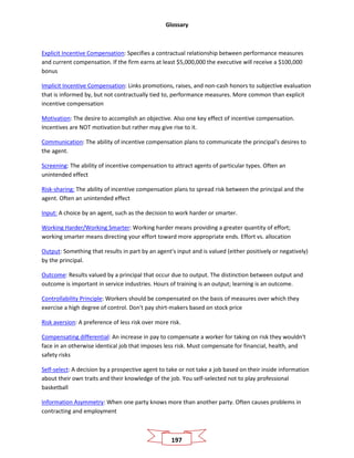 Glossary
197
Explicit Incentive Compensation: Specifies a contractual relationship between performance measures
and current compensation. If the firm earns at least $5,000,000 the executive will receive a $100,000
bonus
Implicit Incentive Compensation: Links promotions, raises, and non-cash honors to subjective evaluation
that is informed by, but not contractually tied to, performance measures. More common than explicit
incentive compensation
Motivation: The desire to accomplish an objective. Also one key effect of incentive compensation.
Incentives are NOT motivation but rather may give rise to it.
Communication: The ability of incentive compensation plans to communicate the principal's desires to
the agent.
Screening: The ability of incentive compensation to attract agents of particular types. Often an
unintended effect
Risk-sharing: The ability of incentive compensation plans to spread risk between the principal and the
agent. Often an unintended effect
Input: A choice by an agent, such as the decision to work harder or smarter.
Working Harder/Working Smarter: Working harder means providing a greater quantity of effort;
working smarter means directing your effort toward more appropriate ends. Effort vs. allocation
Output: Something that results in part by an agent's input and is valued (either positively or negatively)
by the principal.
Outcome: Results valued by a principal that occur due to output. The distinction between output and
outcome is important in service industries. Hours of training is an output; learning is an outcome.
Controllability Principle: Workers should be compensated on the basis of measures over which they
exercise a high degree of control. Don't pay shirt-makers based on stock price
Risk aversion: A preference of less risk over more risk.
Compensating differential: An increase in pay to compensate a worker for taking on risk they wouldn't
face in an otherwise identical job that imposes less risk. Must compensate for financial, health, and
safety risks
Self-select: A decision by a prospective agent to take or not take a job based on their inside information
about their own traits and their knowledge of the job. You self-selected not to play professional
basketball
Information Asymmetry: When one party knows more than another party. Often causes problems in
contracting and employment
 